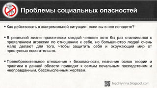  Как действовать в экстремальной ситуации, если вы в нее попадете?
 В реальной жизни практически каждый человек хотя бы раз сталкивался с
проявлением агрессии по отношению к себе, но большинство людей очень
мало делают для того, чтобы защитить себя и окружающий мир от
преступных посягательств.
 Пренебрежительное отношение к безопасности, незнание основ теории и
практики в данной области приводят к самым печальным последствиям и
неоправданным, бессмысленным жертвам.
Проблемы социальных опасностей
 