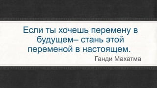 Если ты хочешь перемену в
будущем– стань этой
переменой в настоящем.
Ганди Махатма
 