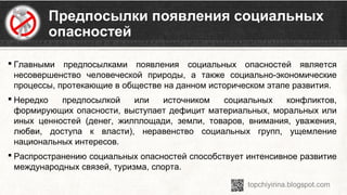 Предпосылки появления социальных
опасностей
 Главными  предпосылками  появления  социальных  опасностей  является 
несовершенство  человеческой  природы,  а  также  социально-экономические 
процессы, протекающие в обществе на данном историческом этапе развития.
 Нередко  предпосылкой  или  источником  социальных  конфликтов, 
формирующих опасности, выступает дефицит материальных, моральных или 
иных  ценностей  (денег,  жилплощади,  земли,  товаров,  внимания,  уважения, 
любви,  доступа  к  власти),  неравенство  социальных  групп,  ущемление 
национальных интересов.
 Распространению социальных опасностей способствует интенсивное развитие 
международных связей, туризма, спорта.
 