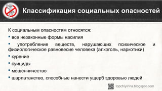  Классификация социальных опасностей
К социальным опасностям относятся:
 все незаконные формы насилия 
  употребление  веществ,  нарушающих  психическое  и 
физиологическое равновесие человека (алкоголь, наркотики)
 курение
 суициды
 мошенничество 
 шарлатанство, способные нанести ущерб здоровью людей
 