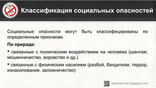 Классификация социальных опасностей
Социальные  опасности  могут  быть  классифицированы  по 
определенным признакам.
По природе:
 связанные с психическим воздействием на человека (шантаж, 
мошенничество, воровство и др.)
 связанные с физическим насилием (разбой, бандитизм, террор, 
изнасилование, заложничество)
 