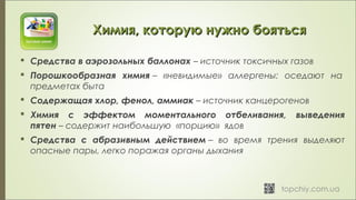 Химия, которую нужно боятьсяХимия, которую нужно бояться
 Средства в аэрозольных баллонах – источник токсичных газов
 Порошкообразная химия – «невидимые» аллергены: оседают на 
предметах быта
 Содержащая хлор, фенол, аммиак – источник канцерогенов
 Химия с эффектом моментального отбеливания, выведения
пятен – содержит наибольшую «порцию» ядов
 Средства с абразивным действием – во время трения выделяют
опасные пары, легко поражая органы дыхания
 
 