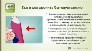  Храните продукты, содержащие
опасные ингредиенты в
оригинальной упаковке и никогда не
снимайте этикетку, за исключением
если емкость не разъедается. 
 Испорченные емкости следует
менять на новые упаковки и делать
четкие этикетки. 
 Никогда не храните опасные
средства в контейнерах для
пищевых продуктов.
Где и как хранить бытовую химиюГде и как хранить бытовую химию
 