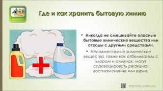  Никогда не смешивайте опасные
бытовые химические вещества или
отходы с другими средствами.
 Несовместимые химические
вещества, такие как отбеливатель с
хлором и аммиак, могут
спровоцировать реакцию:
воспламенение или взрыв.
Где и как хранить бытовую химиюГде и как хранить бытовую химию
 
