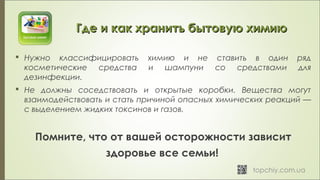 Где и как хранить бытовую химиюГде и как хранить бытовую химию
 Нужно классифицировать химию и не ставить в один ряд
косметические средства и шампуни со средствами для
дезинфекции.
 Не должны соседствовать и открытые коробки. Вещества могут
взаимодействовать и стать причиной опасных химических реакций —
с выделением жидких токсинов и газов.
Помните, что от вашей осторожности зависит
здоровье все семьи!  
 