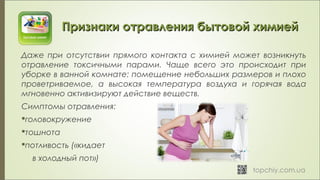 Признаки отравления бытовой химиейПризнаки отравления бытовой химией
Даже при отсутствии прямого контакта с химией может возникнуть
отравление токсичными парами. Чаще всего это происходит при
уборке в ванной комнате: помещение небольших размеров и плохо
проветриваемое, а высокая температура воздуха и горячая вода
мгновенно активизируют действие веществ.
Симптомы отравления:
головокружение
тошнота
потливость («кидает
в холодный пот»)
 