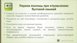  Следите за пульсом: в случае необходимости сделайте непрямой
массаж сердца и искусственное дыхание.
 Положите на лоб полотенце, смоченное в холодной воде, умойте
лицо.
 Осмотрите кожу на наличие ожогов.
 Если во время падения была получена травма головы,
пострадавшего нужно уложить на ровную горизонтальную
поверхность.
 При кровотечениях используйте стерильную ватно-марлевую
повязку, при ушибах пакеты со льдом.
Первая помощь при отравленияхПервая помощь при отравлениях
бытовой химиейбытовой химией
 
