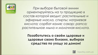 При выборе бытовой химии
ориентируйтесь на ту продукцию в
состав которой входит: растительные и
эфирные масла, спирты; натриевая
кислота; сорбат калия; сахар; рапса;
растительное мыло и молочная кислота.
Позаботьтесь о своём здоровье и
здоровье своих близких, выбирая
средства по уходу за домом!
 