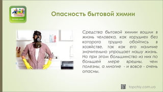 Опасность бытовой химии
Средства бытовой химии вошли в
жизнь человека, как «орудие» без
которого трудно обойтись в
хозяйстве, так как его наличие
значительно упрощает нашу жизнь.
Но при этом большинство из них по
большей мере вредны, чем
полезны, а многие - и вовсе - очень
опасны.
 