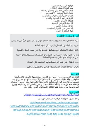 ‫الوقوع‬‫في‬‫شراك‬‫التنصير‬.
‫تدمير‬‫الخلق‬‫ونشر‬‫الرذائل‬.
‫التقليد‬‫العمى‬‫للنصارى‬‫والفتتان‬‫ببلدهم‬.
‫إهمال‬‫الصلة‬‫وضعف‬‫الهتمام‬‫بها‬.
‫التعرف‬‫على‬‫أساليب‬‫الرهاب‬‫والتخريب‬
‫الغرق‬‫في‬‫أوحال‬‫الدعارة‬‫والفساد‬.
‫إشاعة‬‫الخمول‬‫والكسل‬.
‫الصابة‬‫بالمراض‬‫النفسية‬.
‫إضاعة‬‫مستوى‬‫التعليم‬.
‫التجسس‬‫على‬‫السرار‬‫الشخصية‬.
‫انهيار‬‫الحياة‬‫الزوجية‬.
‫أمن‬‫وسلمة‬‫الطفال‬
‫شارك‬‫الطفال‬‫متعة‬‫تصفح‬‫واستخدام‬‫خدمات‬‫النترنت‬‫لكي‬‫تكون‬‫قريبا‬‫من‬‫تصرفاتهم‬
‫ضح‬‫جهاز‬‫الحاسوب‬‫المتصل‬‫بالنترنت‬‫في‬‫غرفة‬‫العائلة‬ .
‫ناقش‬‫عملية‬‫الستخدام‬‫وضع‬‫ضوابط‬‫وشروط‬‫لها‬‫حتى‬‫يشعر‬‫الطفل‬‫بأهميتها‬ .
‫تأكد‬‫من‬‫وجود‬‫برامج‬‫الحماية‬‫من‬‫الفيروسات‬‫وملفات‬‫التجسس‬‫والملفات‬‫الخبيثة‬
‫على‬‫أجهزة‬‫الحاسوب‬‫التي‬‫يستخدمها‬‫الطفال‬ .
‫درب‬‫الطفال‬‫على‬‫عدم‬‫البوح‬‫بمعلوماتهم‬‫الشخصية‬‫على‬‫الشبكة‬ .
‫اعرف‬‫أصدقاء‬‫أطفالك‬‫على‬،‫الشبكة‬‫وراقب‬‫محادثاتهم‬‫ورسائلهم‬ .
‫الخاتمة‬:
‫النترنت‬‫هي‬‫مهارة‬‫من‬‫المهارات‬‫قل‬‫من‬‫يستخدمها‬,‫وهي‬ ‫للسف‬‫ا‬َ ‫أيض‬
‫سلوكيات‬‫وأخلقيات‬‫تدرس‬‫من‬‫البيت‬,‫والنترنت‬ ‫أول‬‫سلح‬‫ذو‬‫حدين‬‫ويجب‬
‫تدريب‬‫أبنائنا‬‫عليه‬‫قبل‬‫استخدامه‬‫وهو‬‫أيضا‬‫كتاب‬‫ننهل‬‫منه‬‫العلم‬‫والمعرفة‬
‫ونتعلم‬‫منه‬‫كل‬‫مفيد‬‫إذا‬‫أحسنا‬,‫هي‬ ‫الستخدام‬‫بالخر‬‫فطرة‬‫سليمة‬‫وزرع‬
‫قيم‬‫وتربية‬‫سوية‬‫ينتج‬‫عنها‬‫ثقافة‬‫الستخدام‬‫المن‬.‫للنترنت‬
:‫المراجع‬
http://www.google.com.sa/intl/ar/safetycenter/families/start/
‫رابط‬‫تطبيق‬‫المواطنة‬‫الرقمية‬‫في‬‫متجر‬‫الويندوز‬
http://www.windowsphone.com/en-us/store/app/
%D8%A7%D9%84%D9%85%D9%88%D8%A7%D8%B7%D9%86%
D8%A9-%D8%A7%D9%84%D8%B1%D9%82%D9%85%D9%8A
%D9%87/07e7f834-4cd1-43fe-87d0-7e58211e8722
10
 
