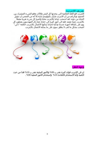 ‫تعريف‬:‫النترنت‬
‫النترنت‬‫هو‬‫اللغة‬‫العالمية‬‫التي‬‫يتحدثها‬‫كل‬‫البشر‬‫واللت‬‫وهو‬‫الشيء‬‫المشترك‬‫بين‬
،‫الجميع‬‫وبالرغم‬‫من‬‫أن‬‫النترنت‬‫مازال‬‫تكنولوجيا‬‫شابة‬‫إل‬‫أنه‬‫من‬‫الصعب‬‫أن‬‫نتخيل‬
‫الحياة‬‫من‬،‫دونه‬‫لقد‬‫اندمجت‬‫حياتنا‬‫بالنترنت‬‫ما‬ً ‫تما‬‫وأصبح‬‫كل‬‫شيء‬‫با‬ً ‫تقري‬‫ل‬ّ ‫متص‬
،‫بالنترنت‬‫وبتنا‬‫نعتمد‬‫عليه‬‫في‬‫أمور‬‫كثيرة‬‫في‬،‫حياتنا‬‫وما‬‫زال‬‫المهندسون‬‫يعملون‬‫كل‬
‫يوم‬‫على‬‫إضافة‬‫أجهزة‬‫جديدة‬‫وذكية‬‫لحياتنا‬‫يمكنها‬‫التصال‬،‫بالنترنت‬‫فكلمة‬“‫ذكي‬”
‫أصبحت‬‫بشكل‬‫ما‬‫لقب‬‫ل‬‫يطلق‬‫سوى‬‫على‬‫ما‬‫يمكنه‬‫التصال‬،‫بالنترنت‬
‫وجهة‬:‫النظر‬
‫إن‬‫في‬‫النترنت‬‫فوائد‬‫كثيرة‬‫تقدر‬‫ب‬90%‫والمور‬‫السلبية‬‫تقدر‬‫ب‬10%‫هذا‬‫من‬‫حيث‬
‫الكمية‬‫وأما‬‫الستخدام‬‫فالفائدة‬10%‫واستخدام‬‫المور‬‫السلبية‬90. %
8
 