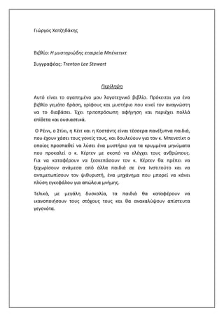 Γιώργος Χατζηδάκης
Βιβλίο: Η μυστηριώδης εταιρεία Μπένετικτ
Συγγραφέας: Trenton Lee Stewart
Περίληψη
Αυτό είναι το αγαπημένο μου λογοτεχνικό βιβλίο. Πρόκειται για ένα
βιβλίο γεμάτο δράση, γρίφους και μυστήριο που κινεί τον αναγνώστη
να το διαβάσει. Έχει τριτοπρόσωπη αφήγηση και περιέχει πολλά
επίθετα και ουσιαστικά.
O Ρέινι, ο Στίκι, η Κέιτ και η Κοστάντς είναι τέσσερα πανέξυπνα παιδιά,
που έχουν χάσει τους γονείς τους, και δουλεύουν για τον κ. Μπενετίκτ ο
οποίος προσπαθεί να λύσει ένα μυστήριο για τα κρυμμένα μηνύματα
που προκαλεί ο κ. Κέρτεν με σκοπό να ελέγχει τους ανθρώπους.
Για να καταφέρουν να ξεσκεπάσουν τον κ. Κέρτεν θα πρέπει να
ξεχωρίσουν ανάμεσα από άλλα παιδιά σε ένα Ινστιτούτο και να
αντιμετωπίσουν τον ψιθυριστή, ένα μηχάνημα που μπορεί να κάνει
πλύση εγκεφάλου για απώλεια μνήμης.
Τελικά, με μεγάλη δυσκολία, τα παιδιά θα καταφέρουν να
ικανοποιήσουν τους στόχους τους και θα ανακαλύψουν απίστευτα
γεγονότα.
 