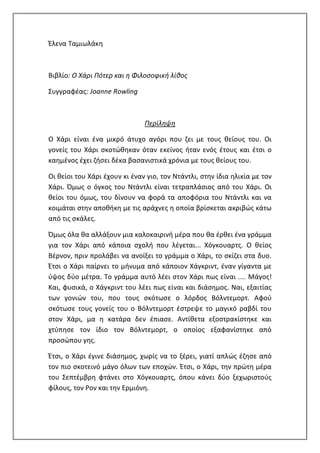 Έλενα Ταμιωλάκη
Βιβλίο: Ο Χάρι Πότερ και η Φιλοσοφική λίθος
Συγγραφέας: Joanne Rowling
Περίληψη
Ο Χάρι είναι ένα μικρό άτυχο αγόρι που ζει με τους θείους του. Οι
γονείς του Χάρι σκοτώθηκαν όταν εκείνος ήταν ενός έτους και έτσι ο
καημένος έχει ζήσει δέκα βασανιστικά χρόνια με τους θείους του.
Οι θείοι του Χάρι έχουν κι έναν γιο, τον Ντάντλι, στην ίδια ηλικία με τον
Χάρι. Όμως ο όγκος του Ντάντλι είναι τετραπλάσιος από του Χάρι. Οι
θείοι του όμως, του δίνουν να φορά τα αποφόρια του Ντάντλι και να
κοιμάται στην αποθήκη με τις αράχνες η οποία βρίσκεται ακριβώς κάτω
από τις σκάλες.
Όμως όλα θα αλλάξουν μια καλοκαιρινή μέρα που θα έρθει ένα γράμμα
για τον Χάρι από κάποια σχολή που λέγεται... Χόγκουαρτς. Ο θείος
Βέρνον, πριν προλάβει να ανοίξει το γράμμα ο Χάρι, το σκίζει στα δυο.
Έτσι ο Χάρι παίρνει το μήνυμα από κάποιον Χάγκριντ, έναν γίγαντα με
ύψος δύο μέτρα. Το γράμμα αυτό λέει στον Χάρι πως είναι .... Μάγος!
Και, φυσικά, ο Χάγκριντ του λέει πως είναι και διάσημος. Ναι, εξαιτίας
των γονιών του, που τους σκότωσε ο λόρδος Βόλντεμορτ. Αφού
σκότωσε τους γονείς του ο Βόλντεμορτ έστρεψε το μαγικό ραβδί του
στον Χάρι, μα η κατάρα δεν έπιασε. Αντίθετα εξοστρακίστηκε και
χτύπησε τον ίδιο τον Βόλντεμορτ, ο οποίος εξαφανίστηκε από
προσώπου γης.
Έτσι, ο Χάρι έγινε διάσημος, χωρίς να το ξέρει, γιατί απλώς έζησε από
τον πιο σκοτεινό μάγο όλων των εποχών. Έτσι, ο Χάρι, την πρώτη μέρα
του Σεπτέμβρη φτάνει στο Χόγκουαρτς, όπου κάνει δύο ξεχωριστούς
φίλους, τον Ρον και την Ερμιόνη.
 
