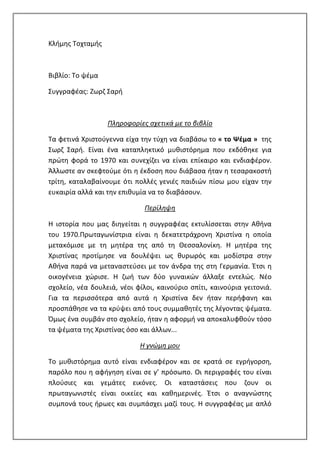 Κλήμης Τοχταμής
Βιβλίο: Το ψέμα
Συγγραφέας: Ζωρζ Σαρή
Πληροφορίες σχετικά με το βιβλίο
Τα φετινά Χριστούγεννα είχα την τύχη να διαβάσω το « το Ψέμα » της
Σωρζ Σαρή. Είναι ένα καταπληκτικό μυθιστόρημα που εκδόθηκε για
πρώτη φορά το 1970 και συνεχίζει να είναι επίκαιρο και ενδιαφέρον.
Άλλωστε αν σκεφτούμε ότι η έκδοση που διάβασα ήταν η τεσαρακοστή
τρίτη, καταλαβαίνουμε ότι πολλές γενιές παιδιών πίσω μου είχαν την
ευκαιρία αλλά και την επιθυμία να το διαβάσουν.
Περίληψη
Η ιστορία που μας διηγείται η συγγραφέας εκτυλίσσεται στην Αθήνα
του 1970.Πρωταγωνίστρια είναι η δεκατετράχρονη Χριστίνα η οποία
μετακόμισε με τη μητέρα της από τη Θεσσαλονίκη. Η μητέρα της
Χριστίνας προτίμησε να δουλέψει ως θυρωρός και μοδίστρα στην
Αθήνα παρά να μεταναστεύσει με τον άνδρα της στη Γερμανία. Έτσι η
οικογένεια χώρισε. Η ζωή των δύο γυναικών άλλαξε εντελώς. Νέο
σχολείο, νέα δουλειά, νέοι φίλοι, καινούριο σπίτι, καινούρια γειτονιά.
Για τα περισσότερα από αυτά η Χριστίνα δεν ήταν περήφανη και
προσπάθησε να τα κρύψει από τους συμμαθητές της λέγοντας ψέματα.
Όμως ένα συμβάν στο σχολείο, ήταν η αφορμή να αποκαλυφθούν τόσο
τα ψέματα της Χριστίνας όσο και άλλων...
Η γνώμη μου
Το μυθιστόρημα αυτό είναι ενδιαφέρον και σε κρατά σε εγρήγορση,
παρόλο που η αφήγηση είναι σε γ’ πρόσωπο. Οι περιγραφές του είναι
πλούσιες και γεμάτες εικόνες. Οι καταστάσεις που ζουν οι
πρωταγωνιστές είναι οικείες και καθημερινές. Έτσι ο αναγνώστης
συμπονά τους ήρωες και συμπάσχει μαζί τους. Η συγγραφέας με απλό
 