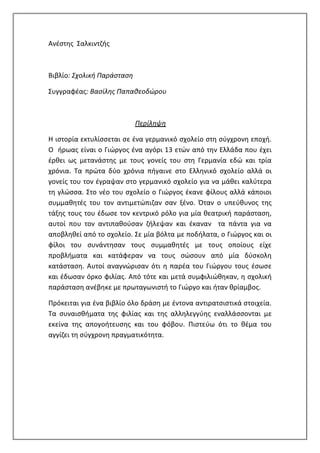 Ανέστης Σαλκιντζής
Βιβλίο: Σχολική Παράσταση
Συγγραφέας: Βασίλης Παπαθεοδώρου
Περίληψη
Η ιστορία εκτυλίσσεται σε ένα γερμανικό σχολείο στη σύγχρονη εποχή.
Ο ήρωας είναι ο Γιώργος ένα αγόρι 13 ετών από την Ελλάδα που έχει
έρθει ως μετανάστης με τους γονείς του στη Γερμανία εδώ και τρία
χρόνια. Τα πρώτα δύο χρόνια πήγαινε στο Ελληνικό σχολείο αλλά οι
γονείς του τον έγραψαν στο γερμανικό σχολείο για να μάθει καλύτερα
τη γλώσσα. Στο νέο του σχολείο ο Γιώργος έκανε φίλους αλλά κάποιοι
συμμαθητές του τον αντιμετώπιζαν σαν ξένο. Όταν ο υπεύθυνος της
τάξης τους του έδωσε τον κεντρικό ρόλο για μία θεατρική παράσταση,
αυτοί που τον αντιπαθούσαν ζήλεψαν και έκαναν τα πάντα για να
αποβληθεί από το σχολείο. Σε μία βόλτα με ποδήλατα, ο Γιώργος και οι
φίλοι του συνάντησαν τους συμμαθητές με τους οποίους είχε
προβλήματα και κατάφεραν να τους σώσουν από μία δύσκολη
κατάσταση. Αυτοί αναγνώρισαν ότι η παρέα του Γιώργου τους έσωσε
και έδωσαν όρκο φιλίας. Από τότε και μετά συμφιλιώθηκαν, η σχολική
παράσταση ανέβηκε με πρωταγωνιστή το Γιώργο και ήταν θρίαμβος.
Πρόκειται για ένα βιβλίο όλο δράση με έντονα αντιρατσιστικά στοιχεία.
Τα συναισθήματα της φιλίας και της αλληλεγγύης εναλλάσσονται με
εκείνα της απογοήτευσης και του φόβου. Πιστεύω ότι το θέμα του
αγγίζει τη σύγχρονη πραγματικότητα.
 