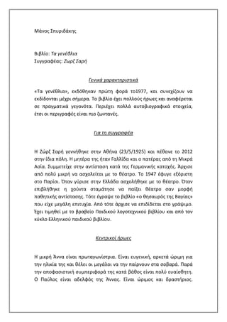 Μάνος Σπυριδάκης
Βιβλίο: Τα γενέθλια
Συγγραφέας: Ζωρζ Σαρή
Γενικά χαρακτηριστικά
«Τα γενέθλια», εκδόθηκαν πρώτη φορά το1977, και συνεχίζουν να
εκδίδονται μέχρι σήμερα. Το βιβλίο έχει πολλούς ήρωες και αναφέρεται
σε πραγματικά γεγονότα. Περιέχει πολλά αυτοβιογραφικά στοιχεία,
έτσι οι περιγραφές είναι πιο ζωντανές.
Για τη συγγραφέα
Η Ζώρζ Σαρή γεννήθηκε στην Αθήνα (23/5/1925) και πέθανε το 2012
στην ίδια πόλη. Η μητέρα της ήταν Γαλλίδα και ο πατέρας από τη Μικρά
Ασία. Συμμετείχε στην αντίσταση κατά της Γερμανικής κατοχής. Άρχισε
από πολύ μικρή να ασχολείται με το θέατρο. Το 1947 έφυγε εξόριστη
στο Παρίσι. Όταν γύρισε στην Ελλάδα ασχολήθηκε με το θέατρο. Όταν
επιβλήθηκε η χούντα σταμάτησε να παίζει θέατρο σαν μορφή
παθητικής αντίστασης. Τότε έγραψε το βιβλίο «ο θησαυρός της Βαγίας»
που είχε μεγάλη επιτυχία. Από τότε άρχισε να επιδίδεται στο γράψιμο.
Έχει τιμηθεί με το βραβείο Παιδικού λογοτεχνικού βιβλίου και από τον
κύκλο Ελληνικού παιδικού βιβλίου.
Κεντρικοί ήρωες
Η μικρή Άννα είναι πρωταγωνίστρια. Είναι ευγενική, αρκετά ώριμη για
την ηλικία της και θέλει οι μεγάλοι να την παίρνουν στα σοβαρά. Παρά
την αποφασιστική συμπεριφορά της κατά βάθος είναι πολύ ευαίσθητη.
Ο Παύλος είναι αδελφός της Άννας. Είναι ώριμος και δραστήριος.
 