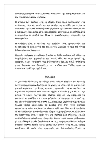 Υποστηρίζει ενεργά τις ιδέες του και κατακρίνει την παθητική στάση και
την εσωστρέφεια των μεγάλων.
Η μητέρα των παιδιών είναι η Μαρία. Ήταν πολύ αφοσιωμένη στα
παιδιά της, μιας και παράτησε την καριέρα της στο θέατρο για να τα
φροντίσει. Όμως στη δικτατορία τα γεγονότα εξελίσσονται γρήγορα και
ο εύθραυστος χαρακτήρας της επηρεάζεται αρνητικά με αποτέλεσμα να
παραμελήσει τα παιδιά της. Όταν το συνειδητοποιεί προσπαθεί να
επανορθώσει.
Ο Ανδρέας είναι ο πατέρας των παιδιών. Είναι οργανωτικός και
προσπαθεί να είναι κοντά στα παιδιά του. Ζηλεύει το νονό της Άννας
διότι εκείνη τον λατρεύει.
Ο νονός της Άννας ονομάζεται Δημήτρης. Παίζει καθοριστικό ρόλο στη
διαμόρφωση του χαρακτήρα της Άννας αλλά και στην τροπή της
ιστορίας. Είναι εισηγητής της φιλοσοφικής σχολής πολύ αγαπητός
στους φοιτητές του. Φυλακίζεται για τις ιδέες του. Τρέφει τεράστια
αγάπη για την Ελληνική γλώσσα.
Περίληψη
Τα γεγονότα που περιγράφονται γίνονται κατά τη διάρκεια της Χούντας
των Συνταγματαρχών. Βλέπουμε τα γεγονότα μέσα από τα μάτια ενός
μικρού κοριτσιού της Άννας η οποία προσπαθεί να κατανοήσει τα
περίπλοκα συμβάντα. Από τότε που άρχισε η Χούντα η ζωή της άλλαξε
ριζικά. Το πρώτο πλήγμα που δέχτηκε ήταν ότι δεν μπορούσε να
γιορτάσει τα γενέθλιά της που τα γιόρταζε την ίδια μέρα με το νονό της
τον οποίο υπεραγαπούσε. Πολλά άλλα περίεργα γεγονότα συμβαίνουν:
πολλοί γονείς μαζεύονται τα βράδια στο σπίτι τους, κάποιοι
κυνηγημένοι φίλοι αρχίζουν να μένουν μαζί τους. Όλα αυτά απειλούν
να καταστρέψουν των εύθραυστο κόσμο της μικρή Άννας. Ο μόνος που
την παρηγορεί είναι ο νονός της. Στο σχολείο όλα αλλάζουν. Πολλά
παιδιά λείπουν, πολλές οικογένειες δεν έχουν να πληρώσουν δίδακτρα,
με αποτέλεσμα η καλή διευθύντρια να τους αφήνει να κάνουν μάθημα
δωρεάν. Πολλά παιδιά έχουν χάσει τους γονείς τους πολλοί γονείς
κρύβονται. Ο νονός είναι εισηγητής της φιλοσοφικής. Όμως τα
 