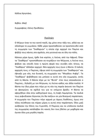 Κάλλια Χρηστάκη
Βιβλίο: Μαζί
Συγγραφέας: Ελένη Πριόβολου
Περίληψη
Ο Μύρων ήταν το πιο κοντό παιδί, όχι μόνο στην τάξη του, αλλά και σε
ολόκληρο το γυμνάσιο. Κάθε μέρα προσπαθούσε να προστατευθεί από
τη συμμορία των "Σκαθαριών" η οποία είχε αρχηγό τον Παμίνο και
φόβιζε τους πάντες στο σχολείο, στη γειτονιά και σε όλη την πόλη.
Κάποια μέρα όμως, ήρθε ένα κορίτσι, η Λούνα, από την Αφρική. Όταν
τα "Σκαθάρια" προσπάθησαν να πειράξουν τον Μύρωνα, η Λούνα τους
φόβισε και επειδή ήταν η πρώτη φορά που συνέβη κάτι τέτοιο, τα
"Σκαθάρια" άλλαξαν αρχηγό. Νέα αρχηγός τους έγινε η Βάντα. Ο παλιός
αρχηγός τους, ο Παμίνος, έφυγε από τη συμμορία των "Σκαθαριών" και
έφτιαξε μια νέα, πιο δυνατή, τη συμμορία του "Μεγάλου Ανφίρ". Τα
"Σκαθάρια" φοβήθηκαν και μπήκαν κι αυτά στη νέα συμμορία, εκτός
από τη Βάντα. Η Βάντα πήγε με τα "Φυτά" -έτσι τους αποκαλούσε ο
Παμίνος-, δηλαδή με τον Μύρωνα, τη Λούνα καθώς και άλλα παιδιά. Η
Βάντα την ίδια μέρα που πήγε με τη νέα της παρέα άκουσε τον Παμίνο
να φανερώνει τα σχέδιά του για το επόμενο βράδυ. Η Βάντα τα
αφηγήθηκε όλα στην καθηγήτριά τους, τη Σοφή Λαμπρίτσα. Τα παιδιά
τους αιφνιδίασαν λέγοντας ότι θα παίξουν σε μία θεατρική παράσταση.
Η συμμορία του Παμίνου πήγε αρχικά με άγριες διαθέσεις, όμως στο
τέλος πείσθηκαν και πήραν μέρος κι αυτοί στην παράσταση. Όλοι μαζί
ανέβασαν την Ελένη του Ευριπίδη. Ο Παμίνος και τα υπόλοιπα παιδιά
της συμμορίας κατάλαβαν ότι κανείς δεν τους βλέπει με μοχθηρία και
έγιναν όλοι μια μεγάλη παρέα.
 