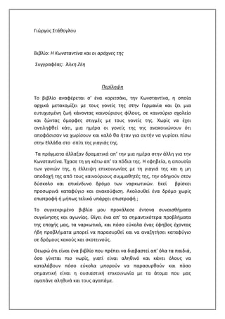 Γιώργος Στάθογλου
Βιβλίο: Η Κωνσταντίνα και οι αράχνες της
Συγγραφέας: Άλκη Ζέη
Περίληψη
Το βιβλίο αναφέρεται σ’ ένα κοριτσάκι, την Κωνσταντίνα, η οποία
αρχικά μετακομίζει με τους γονείς της στην Γερμανία και ζει μια
ευτυχισμένη ζωή κάνοντας καινούριους φίλους, σε καινούριο σχολείο
και ζώντας όμορφες στιγμές με τους γονείς της. Χωρίς να έχει
αντιληφθεί κάτι, μια ημέρα οι γονείς της της ανακοινώνουν ότι
αποφάσισαν να χωρίσουν και καλό θα ήταν για αυτήν να γυρίσει πίσω
στην Ελλάδα στο σπίτι της γιαγιάς της.
Τα πράγματα άλλαξαν δραματικά απ’ την μια ημέρα στην άλλη για την
Κωνσταντίνα. Έχασε τη γη κάτω απ’ τα πόδια της. Η εφηβεία, η απουσία
των γονιών της, η έλλειψη επικοινωνίας με τη γιαγιά της και η μη
αποδοχή της από τους καινούριους συμμαθητές της, την οδηγούν στον
δύσκολο και επικίνδυνο δρόμο των ναρκωτικών. Εκεί βρίσκει
προσωρινά καταφύγιο και ανακούφιση. Ακολουθεί ένα δρόμο χωρίς
επιστροφή ή μήπως τελικά υπάρχει επιστροφή ;
Το συγκεκριμένο βιβλίο μου προκάλεσε έντονα συναισθήματα
συγκίνησης και αγωνίας. Θίγει ένα απ’ τα σημαντικότερα προβλήματα
της εποχής μας, τα ναρκωτικά, και πόσο εύκολα ένας έφηβος έχοντας
ήδη προβλήματα μπορεί να παρασυρθεί και να αναζητήσει καταφύγιο
σε δρόμους κακούς και σκοτεινούς.
Θεωρώ ότι είναι ένα βιβλίο που πρέπει να διαβαστεί απ’ όλα τα παιδιά,
όσο γίνεται πιο νωρίς, γιατί είναι αληθινό και κάνει όλους να
καταλάβουν πόσο εύκολα μπορούν να παρασυρθούν και πόσο
σημαντική είναι η ουσιαστική επικοινωνία με τα άτομα που μας
αγαπάνε αληθινά και τους αγαπάμε.
 