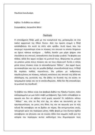 Παυλίνα Σκουλικάρη
Βιβλίο: Το βιβλίο του Αλλού
Συγγραφέας: Jacqueline West
Περίληψη
Η εντεκάχρονη Όλιβ, μαζί με την οικογένειά της, μετακομίζει σε ένα
παλιό αρχοντικό της Οδού Λίντεν. Από την πρώτη στιγμή η Όλιβ
καταλαβαίνει ότι αυτό το σπίτι κάτι κρύβει. Αυτό όμως που την
ανησυχεί περισσότερο είναι οι πίνακες του σπιτιού οι οποίοι δείχνουν
να έχουν κάποια συνέχεια ... Καθώς λοιπόν μια μέρα ψάχνει στα
ντουλάπια του σπιτιού, ανακαλύπτει ένα ζευγάρι γυαλιά. Τα φοράει για
πλάκα, αλλά δεν αργεί να βρει το μυστικό τους. Φορώντας τα, μπορεί
να μπαίνει μέσα στους πίνακες και να τους εξερευνεί! Αυτός ο τόπος
μέσα στους πίνακες είναι το αποκαλούμενο ΄Άλλού΄΄. Δεν αργεί όμως
να ανακαλύψει και την, σε μεγάλο βαθμό, επικινδυνότητά τους. Η Όλιβ
θα περάσει πολλές περιπέτειες. Θα μιλήσει με ανθρώπους
παγιδευμένους σε πίνακες, παλιούς κατοίκους του σπιτιού της αλλά και
ολόκληρης της γειτονιάς της. Θα βάλει τα δυνατά της να σώσει το
τρομαγμένο αγόρι και να το απελευθερώσει. Αλλά δεν θα αποκαλύψει
το μυστικό της πουθενά!
Το βιβλίο του Αλλού είναι ένα φοβερό βιβλίο της Τζάκλιν Γουέστ, πολύ
καλογραμμένο με μια πολύ σαφή μετάφραση. Έχει πολύ ενδιαφέρον κι
αγωνία και δεν σε αφήνει ποτέ χωρίς αγωνία! Σε ταξιδεύει κάπου
΄΄Αλλού΄΄ και, είτε το θες είτε όχι, σε κάνει να ταυτιστείς με την
πρωταγωνίστρια, να μπεις στη θέση της και να αγωνιάς για το πώς
τελικά θα καταφέρει να τα βγάλει σε πέρας. Θα αντιμετωπίσει σκιές,
τσουχτερό κρύο και περίεργες γάτες. Κάθε φορά με ένα έξυπνο σχέδιο
καταφέρνει να γλιτώσει και να ενώσει άλλο ένα κομμάτι παζλ για την
ιστορία του περίεργου αυτού καλλιτέχνη που δημιούργησε τους
 