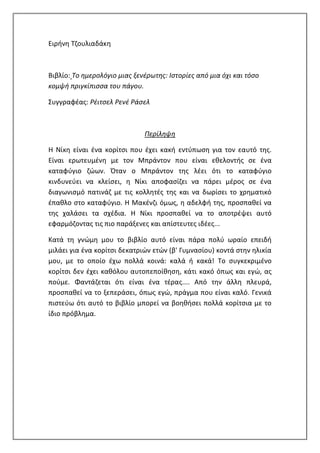 Ειρήνη Τζουλιαδάκη
Βιβλίο: Το ημερολόγιο μιας ξενέρωτης: Ιστορίες από μια όχι και τόσο
κομψή πριγκίπισσα του πάγου.
Συγγραφέας: Ρέιτσελ Ρενέ Ράσελ
Περίληψη
Η Νίκη είναι ένα κορίτσι που έχει κακή εντύπωση για τον εαυτό της.
Είναι ερωτευμένη με τον Μπράντον που είναι εθελοντής σε ένα
καταφύγιο ζώων. Όταν ο Μπράντον της λέει ότι το καταφύγιο
κινδυνεύει να κλείσει, η Νίκι αποφασίζει να πάρει μέρος σε ένα
διαγωνισμό πατινάζ με τις κολλητές της και να δωρίσει το χρηματικό
έπαθλο στο καταφύγιο. Η Μακένζι όμως, η αδελφή της, προσπαθεί να
της χαλάσει τα σχέδια. Η Νίκι προσπαθεί να το αποτρέψει αυτό
εφαρμόζοντας τις πιο παράξενες και απίστευτες ιδέες...
Κατά τη γνώμη μου το βιβλίο αυτό είναι πάρα πολύ ωραίο επειδή
μιλάει για ένα κορίτσι δεκατριών ετών (β' Γυμνασίου) κοντά στην ηλικία
μου, με το οποίο έχω πολλά κοινά: καλά ή κακά! Το συγκεκριμένο
κορίτσι δεν έχει καθόλου αυτοπεποίθηση, κάτι κακό όπως και εγώ, ας
πούμε. Φαντάζεται ότι είναι ένα τέρας.... Από την άλλη πλευρά,
προσπαθεί να το ξεπεράσει, όπως εγώ, πράγμα που είναι καλό. Γενικά
πιστεύω ότι αυτό το βιβλίο μπορεί να βοηθήσει πολλά κορίτσια με το
ίδιο πρόβλημα.
 