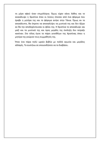 τη μέρα αφού ήταν επιμελήτρια. Όμως είχαν κάνει λάθος και το
ανακάλυψε η Χριστίνα όταν οι λύσεις έπεσαν από ένα φόρεμα που
έραβε η μητέρα της και το φόρεμα ανήκε στην Τάνια. Όμως αν το
αποκάλυπτε, θα έπρεπε να αποκαλύψει τα μυστικά της και δεν ήξερε
αν θα την αποδεχόντουσαν οι φίλοι της. Η Χριστίνα το αποκάλυψε και
μαζί και τα μυστικά της και προς μεγάλη της έκπληξη δεν πείραξε
κανέναν. Στο τέλος έγινε το πάρτι γενεθλίων της Χριστίνας όπου η
μητέρα της γνώρισε τους συμμαθητές της.
Ήταν ένα πάρα πολύ ωραίο βιβλίο με πολλή αγωνία και μεγάλες
αλλαγές. Το συστήνω σε οποιονδήποτε να το διαβάσει.
 