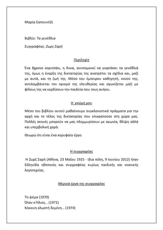 Μαρία Σαπουντζή
Βιβλίο: Τα γενέθλια
Συγγραφέας: Ζωρς Σαρή
Περίληψη
Ένα 8χρονο κοριτσάκι, η Άννα, ανυπομονεί να γιορτάσει τα γενέθλιά
της, όμως η έναρξη της δικτατορίας της ανατρέπει τα σχέδια και, μαζί
με αυτά, και τη ζωή της. Μέσο του έμπειρου καθηγητή, νονού της,
αντιλαμβάνεται τον ορισμό της ελευθερίας και αγωνίζεται μαζί με
φίλους της να κερδίσουν την παιδεία που τους ανήκει.
Η γνώμη μου
Μέσο του βιβλίου αυτού μαθαίνουμε συγκλονιστικά πράγματα για την
αρχή και το τέλος της δικτατορίας που επικρατούσε στη χώρα μας.
Πολλές σκηνές μπορούν να μας πλημμυρίσουν με αγωνία, θλίψη αλλά
και υπερβολική χαρά.
Θεωρώ ότι είναι ένα κορυφαίο έργο.
Η συγγραφέας
Η Ζωρζ Σαρή (Αθήνα, 23 Μαΐου 1925 - ίδια πόλη, 9 Ιουνίου 2012) ήταν
Ελληνίδα ηθοποιός και συγγραφέας κυρίως παιδικής και νεανικής
λογοτεχνίας.
Μερικά έργα της συγγραφέας
Το ψέμα (1970)
Όταν ο Ήλιος… (1971)
Κόκκινη κλωστή δεμένη… (1974)
 