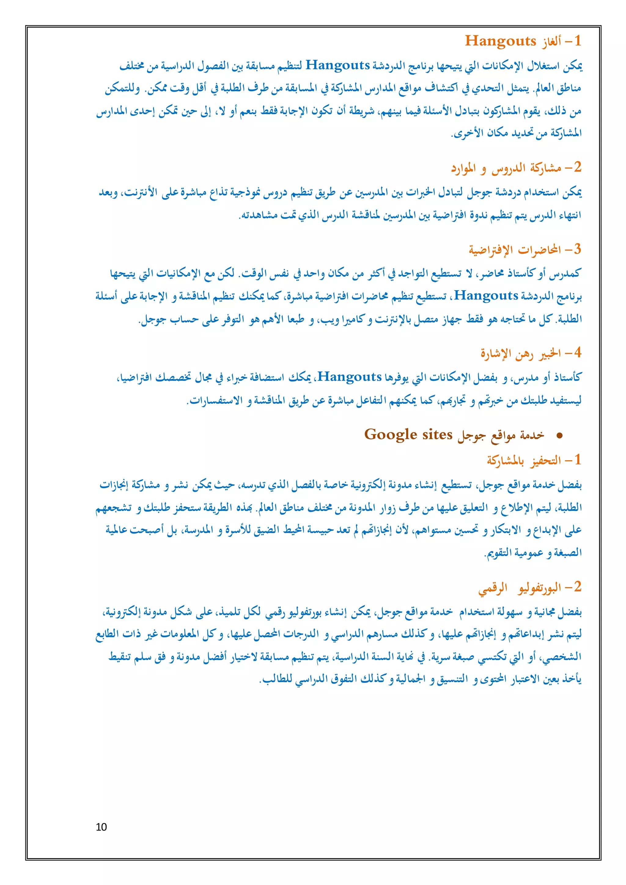 10
1-‫ألغاز‬Hangouts
‫الدردشة‬ ‫برنامج‬ ‫يتيحها‬ ‫اليت‬ ‫اإلمكانات‬ ‫استغالل‬ ‫ميكن‬Hangouts‫خمتلف‬ ‫من‬ ‫الدراسية‬ ‫الفصول‬ ‫بني‬ ‫مسابقة‬ ‫لتنظيم‬
‫وللتمكن‬ .‫ممكن‬ ‫وقت‬ ‫أقل‬ ‫يف‬‫الطلبة‬ ‫طرف‬ ‫من‬ ‫املسابقة‬ ‫يف‬‫كة‬‫املشار‬ ‫املدارس‬ ‫مواقع‬ ‫اكتشاف‬ ‫يف‬‫التحدي‬ ‫يتمثل‬ .‫العامل‬ ‫مناطق‬
‫متكن‬ ‫حني‬ ‫إىل‬ ،‫ال‬ ‫أو‬ ‫بنعم‬ ‫فقط‬‫اإلجابة‬ ‫تكون‬ ‫أن‬ ‫شريطة‬ ،‫بينهم‬ ‫فيما‬‫األسئلة‬ ‫بتبادل‬ ‫كون‬‫املشار‬ ‫يقوم‬ ،‫ذلك‬ ‫من‬‫املدارس‬ ‫إحدى‬
.‫األخرى‬ ‫مكان‬ ‫حتديد‬‫من‬ ‫كة‬‫املشار‬
2-‫ارد‬‫و‬‫امل‬ ‫و‬ ‫الدروس‬ ‫كة‬‫مشار‬
‫وبعد‬،‫األنرتنت‬ ‫على‬‫مباشرة‬ ‫تذاع‬ ‫منوذجية‬ ‫دروس‬ ‫تنظيم‬ ‫طريق‬ ‫عن‬ ‫املدرسني‬ ‫بني‬ ‫اخلربات‬ ‫لتبادل‬ ‫جوجل‬ ‫دردشة‬ ‫استخدام‬ ‫ميكن‬
‫مش‬ ‫متت‬‫الذي‬ ‫الدرس‬ ‫ملناقشة‬ ‫املدرسني‬ ‫بني‬ ‫افرتاضية‬ ‫ندوة‬ ‫تنظيم‬ ‫يتم‬ ‫الدرس‬ ‫انتهاء‬.‫اهدته‬
3-‫اضية‬‫رت‬‫اإلف‬ ‫ات‬‫ر‬‫احملاض‬
‫يتيحها‬ ‫اليت‬ ‫اإلمكانيات‬ ‫مع‬ ‫لكن‬ .‫الوقت‬ ‫نفس‬ ‫يف‬‫واحد‬ ‫مكان‬ ‫من‬ ‫أكثر‬ ‫يف‬‫التواجد‬ ‫تستطيع‬ ‫ال‬ ،‫حماضر‬ ‫كأستاذ‬‫أو‬ ‫كمدرس‬
‫الدردشة‬ ‫برنامج‬Hangouts‫أسئلة‬ ‫على‬‫اإلجابة‬ ‫و‬‫املناقشة‬ ‫تنظيم‬ ‫ميكنك‬‫كما‬،‫مباشرة‬ ‫افرتاضية‬ ‫حماضرات‬ ‫تنظيم‬ ‫تستطيع‬ ،
‫كل‬.‫الطلبة‬‫على‬‫التوفر‬ ‫هو‬ ‫األهم‬ ‫طبعا‬ ‫و‬،‫ويب‬‫كامريا‬‫و‬‫باإلنرتنت‬ ‫متصل‬ ‫جهاز‬ ‫فقط‬ ‫هو‬ ‫حتتاجه‬ ‫ما‬.‫جوجل‬ ‫حساب‬
4-‫اإلشارة‬ ‫رهن‬ ‫اخلبري‬
‫يوفرها‬ ‫اليت‬ ‫اإلمكانات‬ ‫بفضل‬ ‫و‬،‫مدرس‬ ‫أو‬ ‫كأستاذ‬Hangouts،‫افرتاضيا‬ ‫ختصصك‬ ‫جمال‬ ‫يف‬ ‫خرباء‬ ‫استضافة‬ ‫ميكك‬،
‫ا‬ ‫ميكنهم‬ ‫كما‬،‫جتارهبم‬ ‫و‬ ‫هتم‬‫رب‬‫خ‬ ‫من‬ ‫طلبتك‬ ‫ليستفيد‬.‫االستفسارات‬ ‫و‬‫املناقشة‬ ‫طريق‬ ‫عن‬ ‫مباشرة‬ ‫لتفاعل‬
‫جوجل‬ ‫اقع‬‫و‬‫م‬ ‫خدمة‬Google sites
1-‫كة‬‫باملشار‬ ‫التحفيز‬
‫تستطيع‬ ،‫جوجل‬ ‫مواقع‬ ‫خدمة‬ ‫بفضل‬‫إجنازات‬ ‫كة‬‫مشار‬ ‫و‬‫نشر‬ ‫ميكن‬‫حيث‬ ،‫تدرسه‬ ‫الذي‬ ‫بالفصل‬ ‫خاصة‬ ‫إلكرتونية‬ ‫مدونة‬ ‫إنشاء‬
‫ليتم‬ ،‫الطلبة‬‫زوار‬ ‫طرف‬ ‫من‬ ‫عليها‬‫التعليق‬ ‫و‬ ‫اإلطالع‬‫تشجعهم‬ ‫و‬‫طلبتك‬ ‫ستحفز‬ ‫الطريقة‬ ‫هبذه‬.‫العامل‬ ‫مناطق‬ ‫خمتلف‬ ‫من‬ ‫املدونة‬
‫عاملية‬‫أصبحت‬ ‫بل‬ ،‫املدرسة‬ ‫و‬ ‫لألسرة‬ ‫الضيق‬ ‫احمليط‬ ‫حبيسة‬ ‫تعد‬ ‫مل‬ ‫إجنازاهتم‬ ‫ألن‬ ،‫مستواهم‬ ‫حتسني‬ ‫و‬‫االبتكار‬ ‫و‬‫اإلبداع‬ ‫على‬
.‫التقومي‬ ‫عمومية‬ ‫و‬‫الصبغة‬
2-‫تفوليو‬‫ر‬‫البو‬‫الرقمي‬
‫استخدام‬ ‫سهولة‬ ‫و‬‫جمانية‬ ‫بفضل‬،‫جوجل‬ ‫مواقع‬ ‫خدمة‬‫رقمي‬‫بورتفوليو‬ ‫إنشاء‬ ‫ميكن‬‫على‬،‫تلميذ‬ ‫لكل‬‫شكل‬،‫إلكرتونية‬ ‫مدونة‬
‫و‬‫إبداعاهتم‬ ‫نشر‬ ‫ليتم‬‫الطابع‬ ‫ذات‬ ‫غري‬‫املعلومات‬ ‫كل‬‫و‬ ،‫عليها‬‫احملصل‬ ‫الدرجات‬ ‫و‬‫الدراسي‬ ‫مسارهم‬ ‫كذلك‬‫و‬ ،‫عليها‬ ‫إجنازاهتم‬
‫ت‬ ‫يتم‬ ،‫الدراسية‬ ‫السنة‬ ‫هناية‬ ‫يف‬.‫سرية‬ ‫صبغة‬ ‫تكتسي‬ ‫اليت‬ ‫أو‬ ،‫الشخصي‬‫تنقيط‬ ‫سلم‬ ‫فق‬ ‫و‬‫مدونة‬ ‫أفضل‬ ‫الختيار‬ ‫مسابقة‬ ‫نظيم‬
.‫للطالب‬ ‫الدراسي‬ ‫التفوق‬ ‫كذلك‬‫و‬‫اجلمالية‬ ‫و‬‫التنسيق‬ ‫و‬‫احملتوى‬ ‫االعتبار‬ ‫بعني‬ ‫يأخذ‬
 