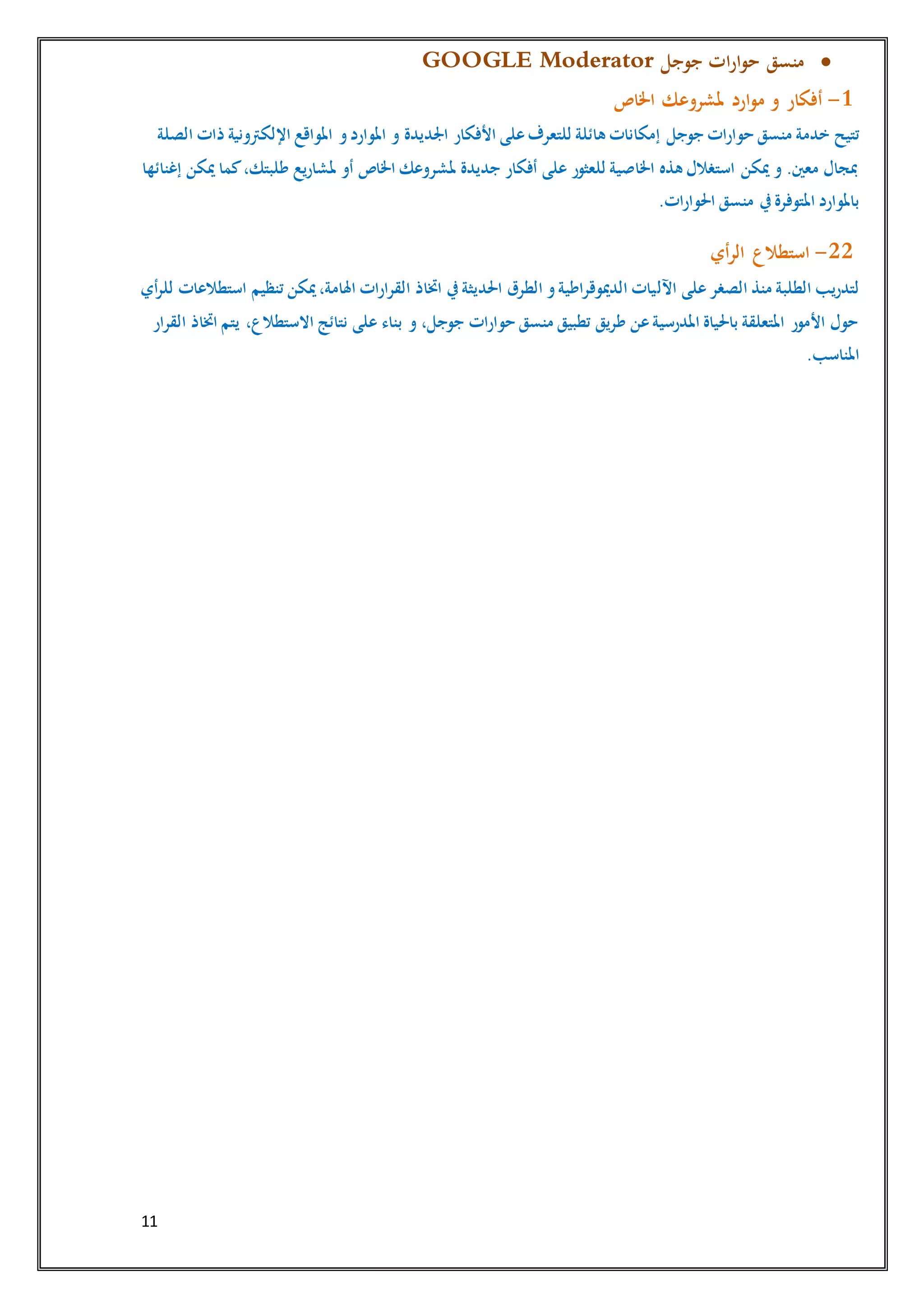 11
‫جوجل‬ ‫ات‬‫ر‬‫ا‬‫و‬‫ح‬ ‫منسق‬GOOGLE Moderator
1-‫اخلاص‬ ‫ملشروعك‬ ‫ارد‬‫و‬‫م‬ ‫و‬ ‫أفكار‬
‫خدمة‬ ‫تتيح‬‫جوجل‬ ‫حوارات‬ ‫منسق‬‫على‬‫للتعرف‬ ‫هائلة‬ ‫إمكانات‬‫األفكار‬‫اجلديدة‬‫الصلة‬ ‫ذات‬ ‫اإللكرتونية‬ ‫املواقع‬ ‫و‬‫املوارد‬ ‫و‬
‫إغنائها‬ ‫ميكن‬ ‫كما‬،‫طلبتك‬ ‫ملشاريع‬ ‫أو‬ ‫اخلاص‬ ‫ملشروعك‬ ‫جديدة‬ ‫أفكار‬ ‫على‬ ‫للعثور‬ ‫اخلاصية‬ ‫هذه‬ ‫استغالل‬ ‫ميكن‬ ‫و‬ .‫معني‬ ‫مبجال‬
.‫احلوارات‬ ‫منسق‬ ‫يف‬‫املتوفرة‬ ‫باملوارد‬
22-‫أي‬‫ر‬‫ال‬ ‫استطالع‬
‫اآلل‬ ‫على‬‫الصغر‬ ‫منذ‬ ‫الطلبة‬ ‫لتدريب‬‫أي‬‫ر‬‫لل‬ ‫استطالعات‬ ‫تنظيم‬ ‫ميكن‬،‫اهلامة‬ ‫القرارات‬ ‫اختاذ‬ ‫يف‬‫احلديثة‬ ‫الطرق‬ ‫و‬‫الدميوقراطية‬ ‫يات‬
‫القرار‬ ‫اختاذ‬ ‫يتم‬ ،‫االستطالع‬ ‫نتائج‬ ‫على‬ ‫بناء‬ ‫و‬ ،‫جوجل‬ ‫حوارات‬ ‫منسق‬ ‫تطبيق‬ ‫طريق‬ ‫عن‬‫املدرسية‬ ‫باحلياة‬ ‫املتعلقة‬ ‫األمور‬ ‫حول‬
.‫املناسب‬
 