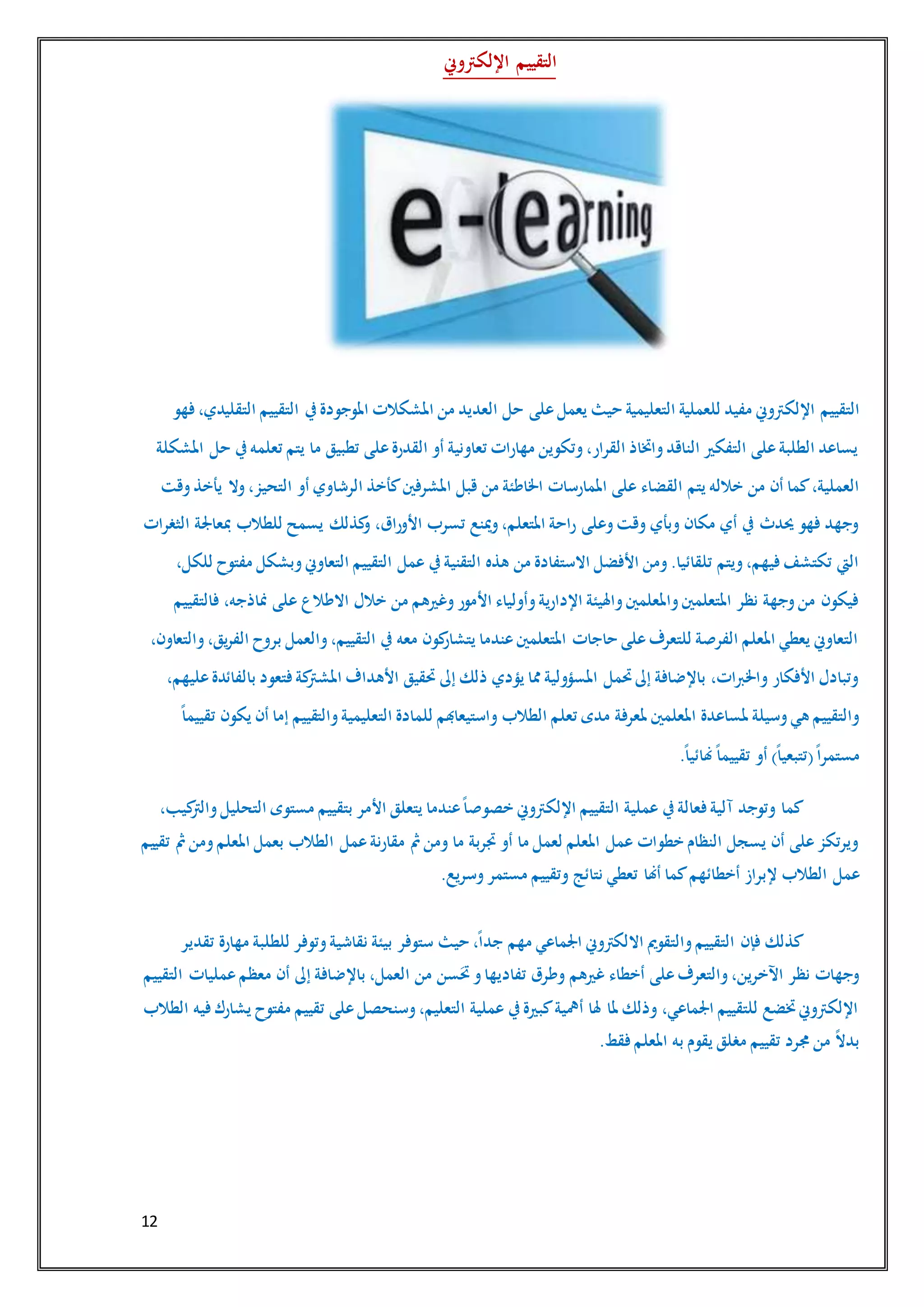 12
‫اإللكرتوين‬ ‫التقييم‬
‫التقييم‬‫فهو‬ ،‫التقليدي‬ ‫التقييم‬ ‫يف‬‫املوجودة‬ ‫املشكالت‬ ‫من‬ ‫العديد‬ ‫حل‬ ‫على‬‫يعمل‬ ‫حيث‬ ‫التعليمية‬ ‫للعملية‬ ‫مفيد‬ ‫اإللكرتوين‬
‫املشكلة‬ ‫حل‬ ‫يف‬‫تعلمه‬ ‫يتم‬ ‫ما‬ ‫تطبيق‬ ‫على‬‫القدرة‬ ‫أو‬ ‫تعاونية‬ ‫مهارات‬ ‫وتكوين‬،‫القرار‬ ‫واختاذ‬‫الناقد‬ ‫التفكري‬ ‫على‬‫الطلبة‬ ‫يساعد‬
‫القضاء‬ ‫يتم‬ ‫خالله‬ ‫من‬ ‫أن‬ ‫كما‬،‫العملية‬‫وقت‬‫يأخذ‬ ‫وال‬،‫التحيز‬ ‫أو‬ ‫الرشاوي‬ ‫كأخذ‬‫املشرفني‬ ‫قبل‬ ‫من‬ ‫اخلاطئة‬ ‫املمارسات‬ ‫على‬
‫الثغرات‬ ‫مبعاجلة‬ ‫للطالب‬ ‫يسمح‬ ‫كذلك‬‫و‬ ،‫األوراق‬ ‫تسرب‬ ‫مينع‬‫و‬،‫املتعلم‬ ‫راحة‬ ‫وعلى‬‫وقت‬ ‫وبأي‬ ‫مكان‬ ‫أي‬ ‫يف‬ ‫حيدث‬ ‫فهو‬ ‫وجهد‬
‫عمل‬ ‫يف‬‫التقنية‬ ‫هذه‬ ‫من‬ ‫االستفادة‬ ‫األفضل‬ ‫ومن‬.‫تلقائيا‬ ‫ويتم‬،‫فيهم‬‫تكتشف‬ ‫اليت‬،‫للكل‬ ‫مفتوح‬ ‫وبشكل‬‫التعاوين‬ ‫التقييم‬
‫فالتقييم‬ ،‫مناذجه‬ ‫على‬ ‫االطالع‬ ‫خالل‬ ‫من‬ ‫وغريهم‬‫األمور‬ ‫وأولياء‬‫اإلدارية‬ ‫واهليئة‬‫واملعلمني‬‫املتعلمني‬ ‫نظر‬ ‫وجهة‬‫من‬ ‫فيكون‬
‫و‬،‫يق‬‫ر‬‫الف‬ ‫بروح‬ ‫والعمل‬،‫التقييم‬ ‫يف‬ ‫معه‬ ‫كون‬‫يتشار‬ ‫عندما‬‫املتعلمني‬ ‫حاجات‬ ‫على‬‫للتعرف‬ ‫الفرصة‬ ‫املعلم‬ ‫يعطي‬ ‫التعاوين‬،‫التعاون‬
،‫عليهم‬‫بالفائدة‬ ‫فتعود‬‫كة‬‫املشرت‬ ‫األهداف‬ ‫حتقيق‬ ‫إىل‬ ‫ذلك‬ ‫يؤدي‬ ‫مما‬ ‫املسؤولية‬ ‫حتمل‬‫إىل‬ ‫باإلضافة‬ ،‫واخلربات‬ ‫األفكار‬ ‫وتبادل‬
ً‫ا‬‫تقييم‬ ‫يكون‬ ‫أن‬ ‫إما‬ ‫والتقييم‬‫التعليمية‬ ‫للمادة‬ ‫واستيعاهبم‬ ‫الطالب‬ ‫تعلم‬ ‫مدى‬ ‫ملعرفة‬ ‫املعلمني‬ ‫ملساعدة‬ ‫وسيلة‬‫هي‬ ‫والتقييم‬
)ً‫ا‬‫(تتبعي‬ً‫ا‬‫مستمر‬.ً‫ا‬‫هنائي‬ً‫ا‬‫تقييم‬ ‫أو‬
،‫كيب‬‫والرت‬‫التحليل‬ ‫مستوى‬ ‫بتقييم‬ ‫األمر‬ ‫يتعلق‬ ‫عندما‬ً‫ا‬‫خصوص‬ ‫اإللكرتوين‬ ‫التقييم‬ ‫عملية‬ ‫يف‬‫فعالة‬‫آلية‬ ‫وتوجد‬ ‫كما‬
‫تقييم‬ ‫مث‬‫ومن‬‫املعلم‬ ‫بعمل‬ ‫الطالب‬ ‫عمل‬‫مقارنة‬ ‫مث‬‫ومن‬ ‫ما‬ ‫جتربة‬ ‫أو‬ ‫ما‬ ‫لعمل‬ ‫املعلم‬ ‫عمل‬ ‫خطوات‬ ‫النظام‬ ‫يسجل‬ ‫أن‬ ‫على‬‫ويرتكز‬
‫إلبراز‬ ‫الطالب‬ ‫عمل‬.‫وسريع‬‫مستمر‬ ‫وتقييم‬ ‫نتائج‬ ‫تعطي‬ ‫أهنا‬ ‫كما‬‫أخطائهم‬
‫تقدير‬ ‫مهارة‬ ‫للطلبة‬ ‫وتوفر‬‫نقاشية‬ ‫بيئة‬ ‫ستوفر‬ ‫حيث‬ ،ً‫ا‬‫جد‬ ‫مهم‬ ‫اجلماعي‬ ‫االلكرتوين‬ ‫والتقومي‬‫التقييم‬ ‫فإن‬ ‫كذلك‬
‫عمليات‬‫معظم‬ ‫أن‬ ‫إىل‬ ‫باإلضافة‬ ،‫العمل‬ ‫من‬ ‫سن‬َ‫حت‬‫و‬‫تفاديها‬ ‫وطرق‬ ‫غريهم‬ ‫أخطاء‬ ‫على‬‫والتعرف‬،‫اآلخرين‬ ‫نظر‬ ‫وجهات‬‫التقييم‬
‫الطالب‬ ‫فيه‬‫يشارك‬ ‫مفتوح‬ ‫تقييم‬ ‫على‬‫وسنحصل‬،‫التعليم‬ ‫عملية‬ ‫يف‬‫كبرية‬‫أمهية‬ ‫هلا‬ ‫ملا‬ ‫وذلك‬ ،‫اجلماعي‬ ‫للتقييم‬ ‫ختضع‬‫اإللكرتوين‬
.‫فقط‬‫املعلم‬ ‫به‬ ‫يقوم‬ ‫مغلق‬ ‫تقييم‬ ‫جمرد‬ ‫من‬ ً‫ال‬‫بد‬
 