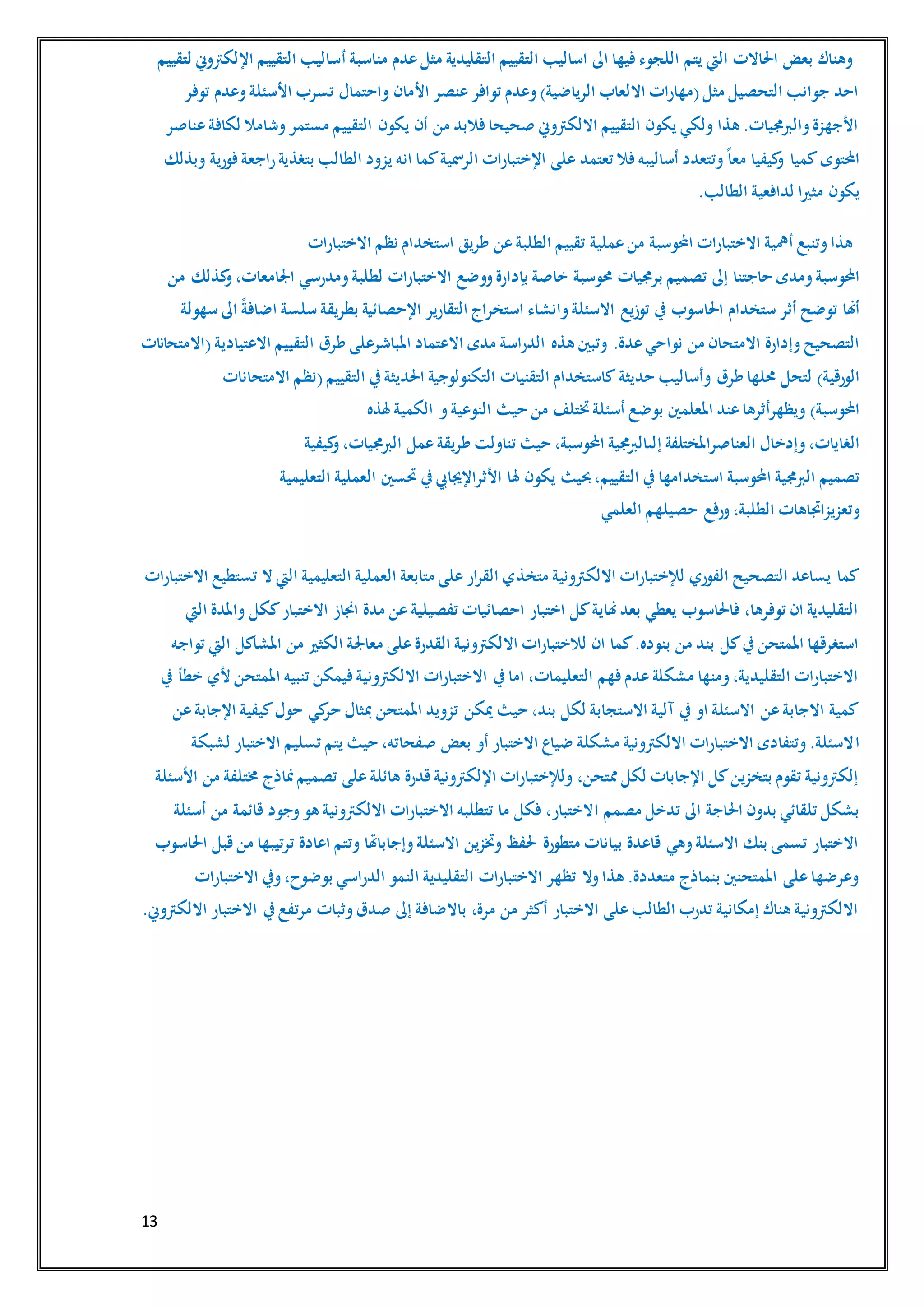 13
‫أ‬ ‫مناسبة‬ ‫عدم‬‫مثل‬ ‫التقليدية‬ ‫التقييم‬ ‫اساليب‬ ‫اىل‬ ‫فيها‬‫اللجوء‬ ‫يتم‬ ‫اليت‬ ‫احلاالت‬ ‫بعض‬ ‫وهناك‬‫لتقييم‬ ‫اإللكرتوين‬ ‫التقييم‬ ‫ساليب‬
‫توفر‬ ‫وعدم‬‫األسئلة‬ ‫تسرب‬ ‫واحتمال‬ ‫األمان‬ ‫عنصر‬‫توافر‬ ‫وعدم‬)‫الرياضية‬ ‫االلعاب‬ ‫(مهارات‬‫مثل‬ ‫التحصيل‬ ‫جوانب‬ ‫احد‬
‫عناصر‬‫لكافة‬ ‫وشامال‬‫مستمر‬ ‫التقييم‬ ‫يكون‬ ‫أن‬ ‫من‬ ‫فالبد‬‫صحيحا‬ ‫االلكرتوين‬ ‫التقييم‬ ‫يكون‬ ‫ولكي‬ ‫هذا‬ .‫والربجميات‬‫األجهزة‬
‫احملتوى‬‫كميا‬‫وبذلك‬ ‫فورية‬‫راجعة‬‫بتغذية‬ ‫الطالب‬ ‫يزود‬ ‫انه‬ ‫كما‬‫الرمسية‬ ‫اإلختبارات‬ ‫على‬ ‫تعتمد‬ ‫فال‬‫أساليبه‬ ‫وتتعدد‬ً‫ا‬‫مع‬ ‫كيفيا‬‫و‬
‫يكون‬.‫الطالب‬ ‫لدافعية‬ ‫مثريا‬
‫االختبارات‬ ‫نظم‬ ‫استخدام‬ ‫طريق‬ ‫عن‬‫الطلبة‬ ‫تقييم‬ ‫عملية‬‫من‬ ‫احملوسبة‬ ‫االختبارات‬ ‫أمهية‬ ‫وتنبع‬‫هذا‬
‫احملوسبة‬‫ومدى‬‫حاجتنا‬‫إىل‬‫برجم‬ ‫تصميم‬‫حموسبة‬ ‫يات‬،‫اجلامعات‬ ‫ومدرسي‬‫لطلبة‬ ‫االختبارات‬ ‫ووضع‬‫بإدارة‬ ‫خاصة‬‫كذلك‬‫و‬‫من‬
‫أهنا‬‫ستخدام‬ ‫أثر‬ ‫توضح‬‫احلاسوب‬‫سهولة‬ ‫اىل‬ ً‫ة‬‫اضاف‬ ‫سلسة‬ ‫بطريقة‬ ‫اإلحصائية‬ ‫التقارير‬ ‫استخراج‬ ‫وانشاء‬‫االسئلة‬ ‫توزيع‬ ‫يف‬
‫وتبني‬ .‫عدة‬‫نواحي‬ ‫من‬ ‫االمتحان‬ ‫وإدارة‬‫التصحيح‬‫هذه‬‫الدراسة‬‫االعتماد‬ ‫مدى‬‫املباش‬‫رعلى‬‫(االمتحانات‬‫االعتيادية‬ ‫التقييم‬ ‫طرق‬
)‫الورقية‬‫لتحل‬‫طرق‬ ‫حملها‬‫وأساليب‬‫حديثة‬‫كاستخدام‬‫التقنيات‬‫االمتحانات‬ ‫(نظم‬‫التقييم‬ ‫يف‬‫احلديثة‬ ‫التكنولوجية‬
)‫احملوسبة‬‫هلذه‬ ‫الكمية‬ ‫و‬‫النوعية‬ ‫حيث‬ ‫من‬ ‫ختتلف‬‫أسئلة‬ ‫بوضع‬ ‫املعلمني‬ ‫عند‬‫ويظهرأثرها‬
،‫الغايات‬‫وإدخال‬‫العناصراملختلفة‬‫إ‬،‫احملوسبة‬ ‫جمية‬‫رب‬‫لىال‬‫حيث‬‫تناولت‬‫طريقة‬‫عمل‬،‫الربجميات‬‫كيفية‬‫و‬
‫تصميم‬‫الربجمية‬‫احملوسبة‬‫استخدامها‬‫حبيث‬،‫التقييم‬ ‫يف‬‫يكون‬‫هلا‬‫األثراإلجيايب‬‫يف‬‫حتسني‬‫العملية‬‫التعليمية‬
‫وتعزيزاجتاهات‬،‫الطلبة‬‫ورفع‬‫حصيلهم‬‫العلمي‬
‫متخذ‬ ‫االلكرتونية‬ ‫لإلختبارات‬ ‫الفوري‬ ‫التصحيح‬ ‫يساعد‬ ‫كما‬‫االختبارات‬ ‫تستطيع‬ ‫ال‬ ‫اليت‬ ‫التعليمية‬ ‫العملية‬ ‫متابعة‬ ‫على‬‫ار‬‫ر‬‫الق‬ ‫ي‬
‫اليت‬ ‫واملدة‬ ‫ككل‬‫االختبار‬ ‫اجناز‬ ‫مدة‬ ‫عن‬‫تفصيلية‬ ‫احصائيات‬ ‫اختبار‬ ‫كل‬‫هناية‬‫بعد‬ ‫يعطي‬ ‫فاحلاسوب‬ ،‫توفرها‬ ‫ان‬ ‫التقليدية‬
‫معاجل‬ ‫على‬‫القدرة‬ ‫االلكرتونية‬ ‫لالختبارات‬ ‫ان‬ ‫كما‬.‫بنوده‬ ‫من‬ ‫بند‬ ‫كل‬‫يف‬‫املمتحن‬ ‫استغرقها‬‫تواجه‬ ‫اليت‬ ‫املشاكل‬ ‫من‬ ‫الكثري‬ ‫ة‬
‫يف‬ ‫خطأ‬ ‫ألي‬ ‫املمتحن‬ ‫تنبيه‬ ‫فيمكن‬‫االلكرتونية‬ ‫االختبارات‬ ‫يف‬‫اما‬ ،‫التعليمات‬ ‫فهم‬‫عدم‬‫مشكلة‬ ‫ومنها‬،‫التقليدية‬ ‫االختبارات‬
‫عن‬‫اإلجابة‬ ‫كيفية‬‫حول‬ ‫كي‬‫حر‬ ‫مبثال‬ ‫املمتحن‬ ‫تزويد‬ ‫ميكن‬ ‫حيث‬ ،‫بند‬ ‫لكل‬ ‫االستجابة‬ ‫آلية‬ ‫يف‬ ‫او‬ ‫االسئلة‬ ‫عن‬‫االجابة‬ ‫كمية‬
‫ا‬‫لشبكة‬ ‫االختبار‬ ‫تسليم‬ ‫يتم‬ ‫حيث‬ ،‫صفحاته‬ ‫بعض‬ ‫أو‬ ‫االختبار‬ ‫ضياع‬ ‫مشكلة‬ ‫االلكرتونية‬ ‫االختبارات‬ ‫وتتفادى‬.‫السئلة‬
‫األسئلة‬ ‫من‬ ‫خمتلفة‬ ‫مناذج‬‫تصميم‬ ‫على‬‫هائلة‬ ‫قدرة‬‫اإللكرتونية‬ ‫ولإلختبارات‬ ،‫ممتحن‬ ‫لكل‬ ‫اإلجابات‬ ‫كل‬‫بتخزين‬ ‫تقوم‬ ‫إلكرتونية‬
‫ا‬ ‫مصمم‬ ‫تدخل‬ ‫اىل‬ ‫احلاجة‬ ‫بدون‬ ‫تلقائي‬ ‫بشكل‬‫أسئلة‬ ‫من‬ ‫قائمة‬ ‫وجود‬‫هو‬ ‫االلكرتونية‬ ‫االختبارات‬ ‫تتطلبه‬ ‫ما‬ ‫فكل‬ ،‫الختبار‬
‫احلاسوب‬ ‫قبل‬‫من‬ ‫ترتيبها‬ ‫اعادة‬ ‫وتتم‬ ‫وإجاباهتا‬‫االسئلة‬ ‫وختزين‬ ‫حلفظ‬ ‫متطورة‬ ‫بيانات‬ ‫قاعدة‬ ‫وهي‬‫االسئلة‬ ‫بنك‬ ‫تسمى‬ ‫االختبار‬
‫الن‬ ‫التقليدية‬ ‫االختبارات‬ ‫تظهر‬ ‫وال‬‫هذا‬ .‫متعددة‬ ‫بنماذج‬ ‫املمتحنني‬ ‫على‬‫وعرضها‬‫االختبارات‬ ‫ويف‬،‫بوضوح‬ ‫الدراسي‬ ‫مو‬
.‫االلكرتوين‬ ‫االختبار‬ ‫يف‬‫مرتفع‬ ‫وثبات‬‫صدق‬ ‫إىل‬ ‫باالضافة‬ ،‫مرة‬ ‫من‬ ‫أكثر‬ ‫االختبار‬ ‫على‬‫الطالب‬ ‫تدرب‬ ‫إمكانية‬ ‫هناك‬ ‫االلكرتونية‬
 
