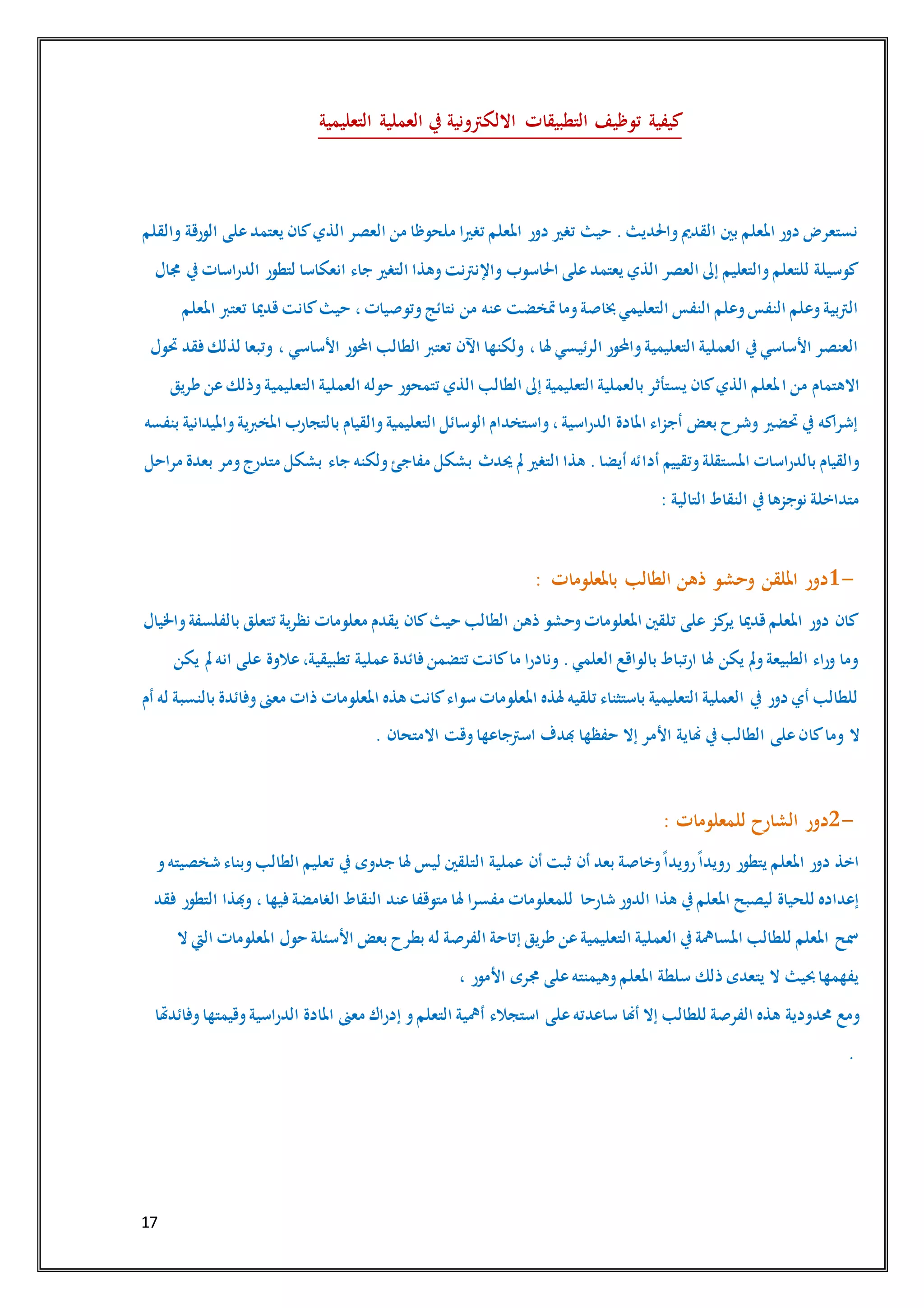 17
‫توظيف‬ ‫كيفية‬‫التعليمية‬ ‫العملية‬ ‫يف‬ ‫االلكرتونية‬ ‫التطبيقات‬
‫والقلم‬ ‫الورقة‬ ‫على‬‫يعتمد‬ ‫كان‬‫الذي‬ ‫العصر‬ ‫من‬ ‫ملحوظا‬ ‫تغريا‬ ‫املعلم‬ ‫دور‬ ‫تغري‬ ‫حيث‬ .‫واحلديث‬‫القدمي‬ ‫بني‬ ‫املعلم‬ ‫دور‬ ‫نستعرض‬
‫لتطور‬ ‫انعكاسا‬ ‫جاء‬ ‫التغري‬ ‫وهذا‬‫واإلنرتنت‬ ‫احلاسوب‬ ‫على‬‫يعتمد‬ ‫الذي‬ ‫العصر‬ ‫إىل‬ ‫والتعليم‬‫للتعلم‬ ‫كوسيلة‬‫جمال‬ ‫يف‬‫الدراسات‬
‫املعلم‬ ‫تعترب‬ ‫قدميا‬‫كانت‬‫حيث‬ ،‫وتوصيات‬‫نتائج‬ ‫من‬ ‫عنه‬ ‫متخضت‬‫وما‬‫خباصة‬‫التعليمي‬ ‫النفس‬ ‫وعلم‬‫النفس‬ ‫وعلم‬‫الرتبية‬
‫حتول‬ ‫فقد‬‫لذلك‬ ‫وتبعا‬ ، ‫األساسي‬ ‫احملور‬ ‫الطالب‬ ‫تعترب‬ ‫اآلن‬ ‫ولكنها‬ ،‫هلا‬ ‫الرئيسي‬ ‫واحملور‬‫التعليمية‬ ‫العملية‬ ‫يف‬‫األساسي‬ ‫العنصر‬
‫ا‬ ‫من‬ ‫االهتمام‬‫طريق‬ ‫عن‬‫وذلك‬‫التعليمية‬ ‫العملية‬ ‫حوله‬ ‫تتمحور‬ ‫الذي‬ ‫الطالب‬ ‫إىل‬ ‫التعليمية‬ ‫بالعملية‬ ‫يستأثر‬ ‫كان‬‫الذي‬ ‫ملعلم‬
‫بنفسه‬ ‫وامليدانية‬‫املخربية‬ ‫بالتجارب‬ ‫والقيام‬‫التعليمية‬ ‫الوسائل‬ ‫واستخدام‬،‫الدراسية‬ ‫املادة‬ ‫أجزاء‬ ‫بعض‬ ‫وشرح‬ ‫حتضري‬ ‫يف‬ ‫إشراكه‬
‫أدا‬ ‫وتقييم‬‫املستقلة‬ ‫بالدراسات‬ ‫والقيام‬‫مراحل‬ ‫بعدة‬ ‫ومر‬‫متدرج‬ ‫بشكل‬ ‫جاء‬ ‫ولكنه‬‫مفاجئ‬ ‫بشكل‬ ‫حيدث‬ ‫مل‬ ‫التغري‬ ‫هذا‬ .‫أيضا‬ ‫ئه‬
‫التالية‬ ‫النقاط‬ ‫يف‬‫نوجزها‬ ‫متداخلة‬:
1-‫باملعلومات‬ ‫الطالب‬ ‫ذهن‬ ‫وحشو‬ ‫امللقن‬ ‫دور‬:
‫بالفل‬ ‫تتعلق‬ ‫نظرية‬ ‫معلومات‬ ‫يقدم‬ ‫كان‬‫حيث‬ ‫الطالب‬ ‫ذهن‬ ‫وحشو‬‫املعلومات‬ ‫تلقني‬ ‫على‬ ‫كز‬‫ير‬ ‫قدميا‬‫املعلم‬ ‫دور‬ ‫كان‬‫واخليال‬‫سفة‬
‫يكن‬ ‫مل‬ ‫انه‬ ‫على‬ ‫عالوة‬،‫تطبيقية‬ ‫عملية‬ ‫فائدة‬ ‫تتضمن‬ ‫كانت‬‫ما‬ ‫ونادرا‬ .‫العلمي‬ ‫بالواقع‬ ‫ارتباط‬ ‫هلا‬ ‫يكن‬ ‫ومل‬‫الطبيعة‬ ‫وراء‬ ‫وما‬
‫أم‬ ‫له‬ ‫بالنسبة‬ ‫وفائدة‬‫معىن‬ ‫ذات‬ ‫املعلومات‬ ‫هذه‬ ‫كانت‬‫سواء‬ ‫املعلومات‬ ‫هلذه‬ ‫تلقيه‬ ‫باستثناء‬ ‫التعليمية‬ ‫العملية‬ ‫يف‬ ‫دور‬ ‫أي‬ ‫للطالب‬
‫كا‬‫وما‬ ‫ال‬‫االمتحان‬ ‫وقت‬‫اسرتجاعها‬ ‫هبدف‬ ‫حفظها‬ ‫إال‬ ‫األمر‬ ‫هناية‬ ‫يف‬‫الطالب‬ ‫على‬‫ن‬.
2-‫للمعلومات‬ ‫الشارح‬ ‫دور‬:
‫و‬‫شخصيته‬ ‫وبناء‬‫الطالب‬ ‫تعليم‬ ‫يف‬ ‫جدوى‬ ‫هلا‬ ‫ليس‬ ‫التلقني‬ ‫عملية‬ ‫أن‬ ‫ثبت‬ ‫أن‬ ‫بعد‬ ‫وخاصة‬ً‫ا‬‫رويد‬ً‫ا‬‫رويد‬ ‫يتطور‬ ‫املعلم‬ ‫دور‬ ‫اخذ‬
‫شارحا‬ ‫الدور‬ ‫هذا‬ ‫يف‬‫املعلم‬ ‫ليصبح‬ ‫للحياة‬ ‫إعداده‬‫فقد‬ ‫التطور‬ ‫وهبذا‬ ،‫فيها‬‫الغامضة‬ ‫النقاط‬ ‫عند‬‫متوقفا‬ ‫هلا‬ ‫مفسرا‬ ‫للمعلومات‬
‫ال‬ ‫اليت‬ ‫املعلومات‬ ‫حول‬ ‫األسئلة‬ ‫بعض‬ ‫بطرح‬ ‫له‬ ‫الفرصة‬ ‫إتاحة‬ ‫طريق‬ ‫عن‬‫التعليمية‬ ‫العملية‬ ‫يف‬‫املسامهة‬ ‫للطالب‬ ‫املعلم‬ ‫مسح‬
، ‫األمور‬ ‫جمرى‬ ‫على‬‫وهيمنته‬‫املعلم‬ ‫سلطة‬ ‫ذلك‬ ‫يتعدى‬ ‫ال‬ ‫حبيث‬‫يفهمها‬
‫حمدودية‬ ‫ومع‬‫وفائدهتا‬‫وقيمتها‬‫الدراسية‬ ‫املادة‬ ‫معىن‬ ‫إدراك‬ ‫و‬‫التعلم‬ ‫أمهية‬ ‫استجالء‬ ‫على‬‫ساعدته‬ ‫أهنا‬ ‫إال‬ ‫للطالب‬ ‫الفرصة‬ ‫هذه‬
.
 