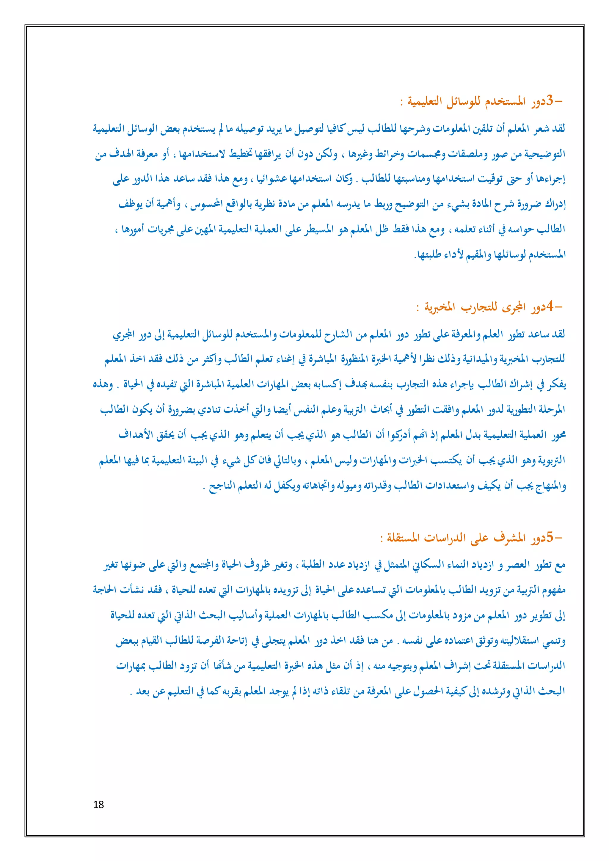 18
3-‫التعليمية‬ ‫للوسائل‬ ‫املستخدم‬ ‫دور‬:
‫الوسائل‬ ‫بعض‬ ‫يستخدم‬ ‫مل‬ ‫ما‬ ‫توصيله‬ ‫يريد‬ ‫ما‬ ‫لتوصيل‬ ‫كافيا‬‫ليس‬ ‫للطالب‬ ‫وشرحها‬‫املعلومات‬ ‫تلقني‬ ‫أن‬ ‫املعلم‬ ‫شعر‬ ‫لقد‬‫التعليمية‬
‫من‬ ‫اهلدف‬ ‫معرفة‬ ‫أو‬ ،‫الستخدامها‬ ‫ختطيط‬‫يرافقها‬ ‫أن‬ ‫دون‬ ‫ولكن‬ ، ‫وغريها‬‫وخرائط‬ ‫وجمسمات‬‫وملصقات‬ ‫صور‬ ‫من‬ ‫التوضيحية‬
‫على‬ ‫الدور‬ ‫هذا‬ ‫ساعد‬ ‫فقد‬ ‫هذا‬ ‫ومع‬،‫عشوائيا‬‫استخدامها‬ ‫كان‬‫و‬.‫للطالب‬ ‫ومناسبتها‬‫استخدامها‬ ‫توقيت‬ ‫حىت‬ ‫أو‬ ‫إجراءها‬
‫الت‬ ‫من‬ ‫بشيء‬ ‫املادة‬ ‫شرح‬ ‫ضرورة‬ ‫إدراك‬‫يوظف‬ ‫أن‬ ‫وأمهية‬ ،‫احملسوس‬ ‫بالواقع‬ ‫نظرية‬ ‫مادة‬ ‫من‬ ‫املعلم‬ ‫يدرسه‬ ‫ما‬ ‫وربط‬‫وضيح‬
، ‫أمورها‬ ‫جمريات‬ ‫على‬‫املهني‬ ‫التعليمية‬ ‫العملية‬ ‫على‬‫املسيطر‬ ‫هو‬ ‫املعلم‬ ‫ظل‬ ‫فقط‬‫هذا‬ ‫ومع‬ ،‫تعلمه‬ ‫أثناء‬ ‫يف‬‫حواسه‬ ‫الطالب‬
‫طلبتها‬ ‫ألداء‬ ‫واملقيم‬‫لوسائلها‬ ‫املستخدم‬.
4-‫ي‬‫رب‬‫املخ‬ ‫للتجارب‬ ‫اجملرى‬ ‫دور‬‫ة‬:
‫اجملري‬ ‫دور‬ ‫إىل‬ ‫التعليمية‬ ‫للوسائل‬ ‫واملستخدم‬‫للمعلومات‬ ‫الشارح‬ ‫من‬ ‫املعلم‬ ‫دور‬ ‫تطور‬ ‫على‬‫واملعرفة‬‫العلم‬ ‫تطور‬ ‫ساعد‬ ‫لقد‬
‫املعلم‬ ‫اخذ‬ ‫فقد‬ ‫ذلك‬ ‫من‬ ‫واكثر‬‫الطالب‬ ‫تعلم‬ ‫إغناء‬ ‫يف‬ ‫املباشرة‬ ‫املنظورة‬ ‫اخلربة‬ ‫ألمهية‬ ‫نظرا‬ ‫وذلك‬‫وامليدانية‬‫املخربية‬ ‫للتجارب‬
‫الطالب‬ ‫إشراك‬ ‫يف‬‫يفكر‬‫وهذه‬ . ‫احلياة‬ ‫يف‬‫تفيده‬ ‫اليت‬ ‫املباشرة‬ ‫العلمية‬ ‫املهارات‬ ‫بعض‬ ‫إكسابه‬ ‫هبدف‬‫بنفسه‬ ‫التجارب‬ ‫هذه‬ ‫بإجراء‬
‫الطالب‬ ‫يكون‬ ‫أن‬ ‫بضرورة‬ ‫تنادي‬ ‫أخذت‬ ‫واليت‬‫أيضا‬ ‫النفس‬ ‫وعلم‬‫الرتبية‬ ‫أحباث‬ ‫يف‬ ‫التطور‬ ‫وافقت‬‫املعلم‬ ‫لدور‬ ‫التطورية‬ ‫املرحلة‬
‫ك‬‫أدر‬ ‫اهنم‬ ‫إذ‬ ‫املعلم‬ ‫بدل‬ ‫التعليمية‬ ‫العملية‬ ‫حمور‬‫األهداف‬ ‫حيقق‬ ‫أن‬ ‫جيب‬‫الذي‬ ‫وهو‬‫يتعلم‬ ‫أن‬ ‫جيب‬‫الذي‬ ‫هو‬ ‫الطالب‬ ‫أن‬ ‫وا‬
‫املعلم‬ ‫فيها‬‫مبا‬ ‫التعليمية‬ ‫البيئة‬ ‫يف‬ ‫شيء‬ ‫كل‬‫فان‬ ‫وبالتايل‬ ،‫املعلم‬ ‫وليس‬‫واملهارات‬‫اخلربات‬ ‫يكتسب‬ ‫أن‬ ‫جيب‬‫الذي‬ ‫وهو‬‫الرتبوية‬
‫ا‬ ‫له‬ ‫ويكفل‬‫واجتاهاته‬‫وميوله‬‫وقدراته‬‫الطالب‬ ‫واستعدادات‬ ‫يكيف‬ ‫أن‬ ‫جيب‬‫واملنهاج‬‫الناجح‬ ‫لتعلم‬.
5-‫املستقلة‬ ‫اسات‬‫ر‬‫الد‬ ‫على‬ ‫املشرف‬ ‫دور‬:
‫تغري‬ ‫ضوئها‬ ‫على‬‫واليت‬ ‫واجملتمع‬ ‫احلياة‬ ‫ظروف‬ ‫وتغري‬ ،‫الطلبة‬ ‫عدد‬‫ازدياد‬ ‫يف‬‫املتمثل‬ ‫السكاين‬ ‫النماء‬ ‫ازدياد‬ ‫و‬‫العصر‬ ‫تطور‬ ‫مع‬
‫باملهارا‬ ‫تزويده‬ ‫إىل‬ ‫احلياة‬ ‫على‬‫تساعده‬ ‫اليت‬ ‫باملعلومات‬ ‫الطالب‬ ‫تزويد‬ ‫من‬ ‫الرتبية‬ ‫مفهوم‬‫احلاجة‬ ‫نشأت‬ ‫فقد‬ ، ‫للحياة‬ ‫تعده‬ ‫اليت‬ ‫ت‬
‫للحياة‬ ‫تعده‬ ‫اليت‬ ‫الذايت‬ ‫البحث‬ ‫وأساليب‬‫العملية‬ ‫باملهارات‬ ‫الطالب‬ ‫مكسب‬ ‫إىل‬ ‫باملعلومات‬ ‫مزود‬ ‫من‬ ‫املعلم‬ ‫دور‬ ‫تطوير‬ ‫إىل‬
‫ببع‬ ‫القيام‬ ‫للطالب‬ ‫الفرصة‬ ‫إتاحة‬ ‫يف‬‫يتجلى‬ ‫املعلم‬ ‫دور‬ ‫اخذ‬ ‫فقد‬ ‫هنا‬ ‫من‬ .‫نفسه‬ ‫على‬‫اعتماده‬ ‫وتوثق‬‫استقالليته‬ ‫وتنمي‬‫ض‬
‫مبهارات‬ ‫الطالب‬ ‫تزود‬ ‫أن‬ ‫شأهنا‬ ‫من‬ ‫التعليمية‬ ‫اخلربة‬ ‫هذه‬ ‫مثل‬ ‫أن‬ ‫إذ‬ ،‫منه‬ ‫وبتوجيه‬‫املعلم‬ ‫إشراف‬ ‫حتت‬‫املستقلة‬ ‫الدراسات‬
‫بعد‬ ‫عن‬‫التعليم‬ ‫يف‬‫كما‬‫بقربه‬ ‫املعلم‬ ‫يوجد‬ ‫مل‬ ‫إذا‬ ‫ذاته‬ ‫تلقاء‬ ‫من‬ ‫املعرفة‬ ‫على‬‫احلصول‬ ‫كيفية‬‫إىل‬ ‫وترشده‬‫الذايت‬ ‫البحث‬.
 
