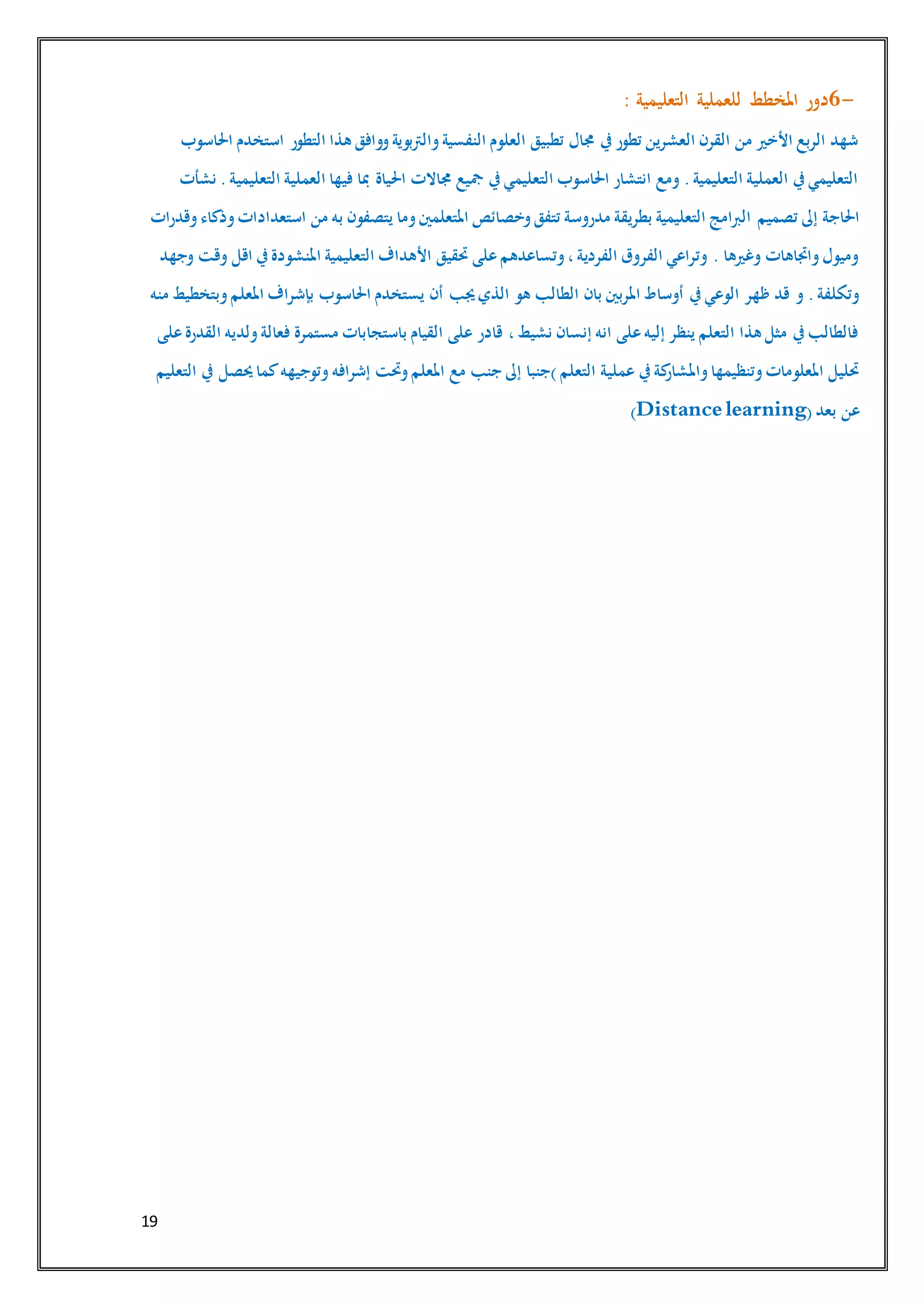 19
6-‫للعملية‬ ‫املخطط‬ ‫دور‬‫التعليمية‬:
‫احلاسوب‬ ‫استخدم‬ ‫التطور‬ ‫هذا‬ ‫ووافق‬‫والرتبوية‬‫النفسية‬ ‫العلوم‬ ‫تطبيق‬ ‫جمال‬ ‫يف‬‫تطور‬ ‫العشرين‬ ‫القرن‬ ‫من‬ ‫األخري‬ ‫الربع‬ ‫شهد‬
‫نشأت‬ .‫التعليمية‬ ‫العملية‬ ‫فيها‬ ‫مبا‬ ‫احلياة‬ ‫جماالت‬ ‫مجيع‬ ‫يف‬‫التعليمي‬ ‫احلاسوب‬ ‫انتشار‬ ‫ومع‬ .‫التعليمية‬ ‫العملية‬ ‫يف‬‫التعليمي‬
‫تصميم‬ ‫إىل‬ ‫احلاجة‬‫وقدرات‬‫وذكاء‬‫استعدادات‬ ‫من‬ ‫به‬ ‫يتصفون‬ ‫وما‬‫املتعلمني‬ ‫وخصائص‬‫تتفق‬ ‫مدروسة‬ ‫بطريقة‬ ‫التعليمية‬ ‫الربامج‬
‫وجهد‬ ‫وقت‬ ‫اقل‬ ‫يف‬‫املنشودة‬ ‫التعليمية‬ ‫األهداف‬ ‫حتقيق‬ ‫على‬‫وتساعدهم‬،‫الفردية‬ ‫الفروق‬ ‫وتراعي‬ . ‫وغريها‬ ‫واجتاهات‬‫وميول‬
‫الطالب‬ ‫بان‬ ‫املربني‬ ‫أوساط‬ ‫يف‬‫الوعي‬ ‫ظهر‬ ‫قد‬ ‫و‬ .‫وتكلفة‬‫منه‬ ‫وبتخطيط‬‫املعلم‬ ‫بإشراف‬ ‫احلاسوب‬ ‫يستخدم‬ ‫أن‬ ‫جيب‬‫الذي‬ ‫هو‬
‫على‬‫القدرة‬ ‫ولديه‬‫فعالة‬ ‫مستمرة‬ ‫باستجابات‬ ‫القيام‬ ‫على‬ ‫قادر‬ ،‫نشيط‬ ‫إنسان‬ ‫انه‬ ‫على‬‫إليه‬ ‫ينظر‬ ‫التعلم‬ ‫هذا‬ ‫مثل‬ ‫يف‬‫فالطالب‬
‫إشرافه‬ ‫وحتت‬‫املعلم‬ ‫مع‬ ‫جنب‬ ‫إىل‬ ‫)جنبا‬‫التعلم‬ ‫عملية‬ ‫يف‬‫كة‬‫واملشار‬‫وتنظيمها‬‫املعلومات‬ ‫حتليل‬‫التعليم‬ ‫يف‬ ‫حيصل‬‫كما‬‫وتوجيهه‬
‫بعد‬ ‫عن‬(Distance learning)
 