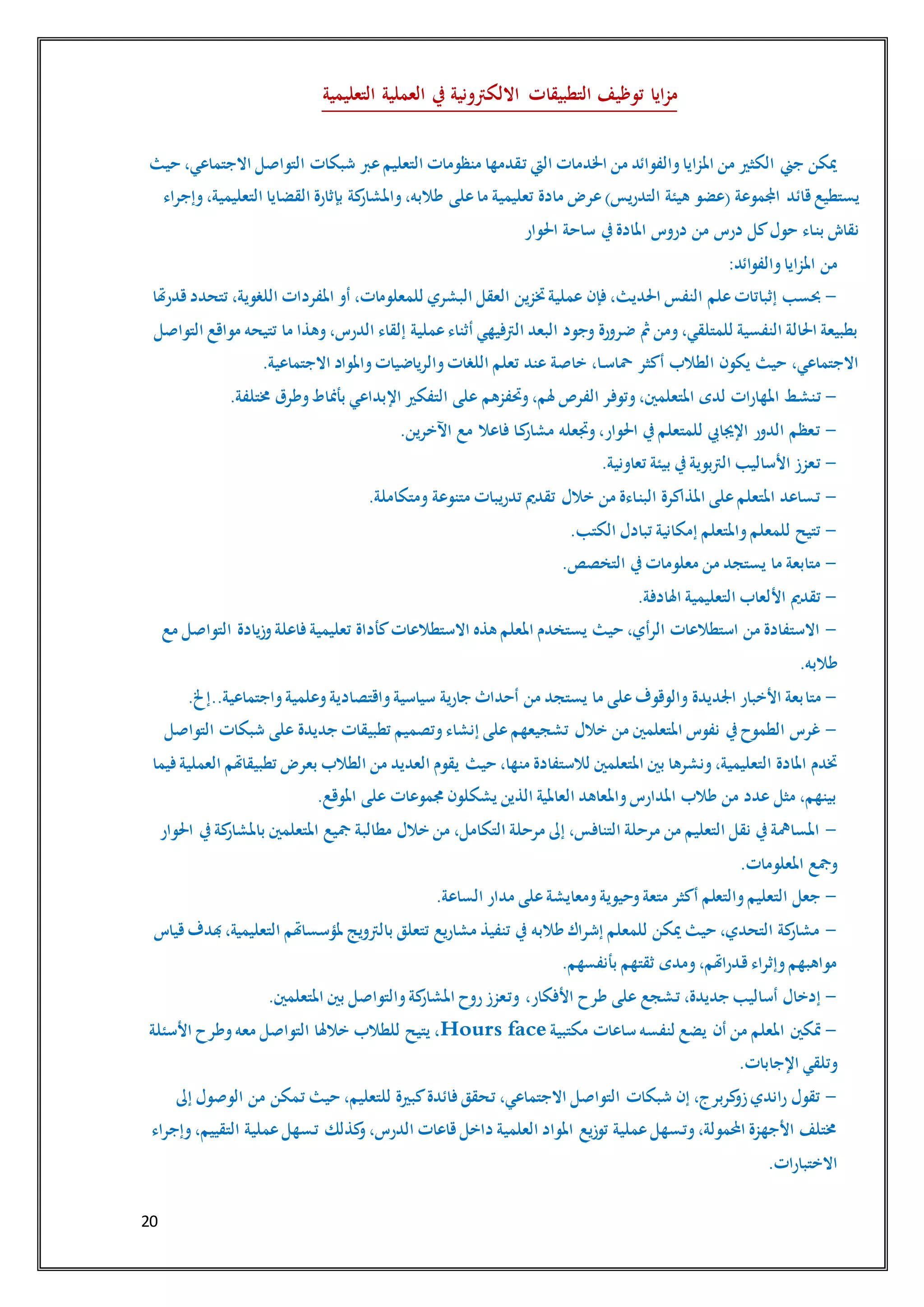 20
‫التعليمية‬ ‫العملية‬ ‫يف‬ ‫االلكرتونية‬ ‫التطبيقات‬ ‫توظيف‬ ‫ايا‬‫ز‬‫م‬
‫حيث‬ ،‫االجتماعي‬ ‫التواصل‬ ‫شبكات‬ ‫عرب‬‫التعليم‬ ‫منظومات‬ ‫ـقدمها‬‫ت‬ ‫اليت‬ ‫اخلدمات‬ ‫من‬ ‫والفوائد‬‫املزايا‬ ‫من‬ ‫الكثري‬ ‫جين‬ ‫ميكن‬
‫قائد‬ ‫يستطيع‬‫وإجراء‬،‫التعليمية‬ ‫القضايا‬ ‫بإثارة‬ ‫كة‬‫واملشار‬،‫طالبه‬ ‫على‬‫ما‬ ‫تعليمية‬ ‫مادة‬ ‫عرض‬)‫التدريس‬ ‫هيئة‬ ‫(عضو‬ ‫اجملموعة‬
‫احلوار‬ ‫ساحة‬ ‫يف‬‫املادة‬ ‫دروس‬ ‫من‬ ‫درس‬ ‫كل‬‫حول‬ ‫ـاء‬‫ن‬‫ب‬ ‫نقاش‬
‫من‬:‫والفوائد‬‫املزايا‬
-‫املفر‬ ‫أو‬ ،‫للمعلومات‬ ‫البشري‬ ‫العقل‬ ‫ختزين‬‫عملية‬ ‫فإن‬ ،‫احلديث‬ ‫النفس‬ ‫علم‬‫إثباتات‬ ‫حبسب‬‫قدرهتا‬‫تتحدد‬ ،‫اللغوية‬ ‫دات‬
‫التواصل‬ ‫مواقع‬ ‫تتيحه‬ ‫ما‬ ‫وهذا‬،‫الدرس‬ ‫إلقاء‬ ‫عملية‬‫أثناء‬ ‫الرتفيهي‬ ‫البعد‬ ‫وجود‬ ‫ضرورة‬ ‫مث‬‫ومن‬،‫للمتلقي‬ ‫النفسية‬ ‫احلالة‬ ‫بطبيعة‬
.‫االجتماعية‬ ‫واملواد‬‫والرياضيات‬‫اللغات‬ ‫تعلم‬ ‫عند‬ ‫خاصة‬ ،‫ـا‬‫ـ‬‫س‬‫محا‬ ‫أكثر‬ ‫الطالب‬ ‫يكون‬ ‫حيث‬ ،‫االجتماعي‬
-‫املهارات‬ ‫ـط‬‫ش‬‫ـن‬‫ت‬.‫خمتلفة‬ ‫وطرق‬‫بأمناط‬ ‫اإلبداعي‬ ‫التفكري‬ ‫على‬ ‫وحتفزهم‬،‫هلم‬ ‫الفرص‬ ‫وتوفر‬،‫املتعلمني‬ ‫لدى‬
-.‫اآلخرين‬ ‫مع‬ ‫فاعال‬ ‫ـا‬‫ك‬‫مشار‬ ‫وجتعله‬،‫احلوار‬ ‫يف‬‫للمتعلم‬ ‫اإلجيايب‬ ‫الدور‬ ‫ـعظم‬‫ت‬
-.‫تعاونية‬ ‫بيئة‬ ‫يف‬‫الرتبوية‬ ‫األساليب‬ ‫ـعزز‬‫ت‬
-‫تدري‬ ‫تقدمي‬ ‫خالل‬ ‫من‬ ‫ـاءة‬‫ن‬‫الب‬ ‫املذاكرة‬ ‫على‬‫املتعلم‬ ‫ـساعد‬‫ت‬.‫ومتكاملة‬ ‫متنوعة‬ ‫بات‬
-.‫الكتب‬ ‫تبادل‬ ‫إمكانية‬ ‫واملتعلم‬‫للمعلم‬ ‫تتيح‬
-.‫التخصص‬ ‫يف‬‫معلومات‬ ‫من‬ ‫يستجد‬ ‫ما‬ ‫متابعة‬
-.‫اهلادفة‬ ‫التعليمية‬ ‫األلعاب‬ ‫تقدمي‬
-‫مع‬ ‫التواصل‬ ‫وزيادة‬‫فاعلة‬ ‫تعليمية‬ ‫كأداة‬‫االستطالعات‬ ‫هذه‬ ‫املعلم‬ ‫يستخدم‬ ‫حيث‬ ،‫الرأي‬ ‫استطالعات‬ ‫من‬ ‫االستفادة‬
.‫طالبه‬
-‫متا‬.‫واجتماعية..إخل‬‫وعلمية‬‫واقتصادية‬‫سياسية‬ ‫جارية‬ ‫أحداث‬ ‫من‬ ‫يستجد‬ ‫ما‬ ‫على‬‫والوقوف‬ ‫اجلديدة‬ ‫األخبار‬ ‫بعة‬
-‫التواصل‬ ‫شبكات‬ ‫على‬ ‫جديدة‬ ‫تطبيقات‬ ‫وتصميم‬‫إنشاء‬ ‫على‬‫تشجيعهم‬ ‫خالل‬ ‫من‬ ‫املتعلمني‬ ‫نفوس‬ ‫يف‬‫الطموح‬ ‫غرس‬
‫حيث‬ ،‫منها‬ ‫لالستفادة‬ ‫املتعلمني‬ ‫بني‬ ‫ونشرها‬،‫التعليمية‬ ‫املادة‬ ‫ختدم‬‫فيما‬‫العملية‬ ‫تطبيقاهتم‬ ‫بعرض‬ ‫الطالب‬ ‫من‬ ‫العديد‬ ‫يقوم‬
.‫املوقع‬ ‫على‬ ‫جمموعات‬ ‫يشكلون‬ ‫الذين‬ ‫العاملية‬ ‫واملعاهد‬‫املدارس‬ ‫طالب‬ ‫من‬ ‫عدد‬ ‫مثل‬ ،‫بينهم‬
-‫احلوار‬ ‫يف‬‫كة‬‫باملشار‬ ‫املتعلمني‬ ‫مجيع‬ ‫مطالبة‬ ‫خالل‬ ‫من‬ ،‫التكامل‬ ‫مرحلة‬ ‫إىل‬ ،‫التنافس‬ ‫مرحلة‬ ‫من‬ ‫التعليم‬ ‫نقل‬ ‫يف‬‫املسامهة‬
‫املعلو‬ ‫ومجع‬.‫مات‬
-.‫الساعة‬ ‫مدار‬ ‫على‬‫ومعايشة‬‫وحيوية‬‫متعة‬ ‫أكثر‬ ‫والتعلم‬‫التعليم‬ ‫جعل‬
-‫قياس‬‫هبدف‬،‫التعليمية‬ ‫ملؤسساهتم‬ ‫بالرتويج‬ ‫تتعلق‬ ‫مشاريع‬ ‫تنفيذ‬ ‫يف‬ ‫طالبه‬ ‫إشراك‬ ‫للمعلم‬ ‫ميكن‬ ‫حيث‬ ،‫التحدي‬ ‫كة‬‫مشار‬
.‫بأنفسهم‬ ‫ثقتهم‬ ‫ومدى‬،‫ـدراهتم‬‫ق‬‫وإثراء‬‫مواهبهم‬
-‫طرح‬ ‫على‬ ‫ـشجع‬‫ت‬ ،‫جديدة‬ ‫أساليب‬ ‫إدخال‬.‫املتعلمني‬ ‫بني‬ ‫والتواصل‬‫كة‬‫املشار‬ ‫روح‬‫ـعزز‬‫ت‬‫و‬ ،‫األفكار‬
-‫مكتبية‬ ‫ساعات‬ ‫لنفسه‬ ‫يضع‬ ‫أن‬ ‫من‬ ‫املعلم‬ ‫متكني‬faceHours‫األسئلة‬ ‫وطرح‬‫معه‬ ‫التواصل‬ ‫خالهلا‬ ‫للطالب‬ ‫يتيح‬ ،
.‫اإلجابات‬ ‫وتلقي‬
-‫ـمكن‬‫ت‬ ‫حيث‬ ،‫للتعليم‬ ‫كبرية‬‫فائدة‬ ‫ـحقق‬‫ت‬ ،‫االجتماعي‬ ‫التواصل‬ ‫شبكات‬ ‫إن‬ ،‫كربرج‬‫زو‬‫راندي‬ ‫تقول‬‫إىل‬ ‫الوصول‬ ‫من‬
‫وإجراء‬،‫التقييم‬ ‫عملية‬‫ـسهل‬‫ت‬ ‫كذلك‬‫و‬،‫الدرس‬ ‫قاعات‬ ‫داخل‬ ‫العلمية‬ ‫املواد‬ ‫توزيع‬ ‫عملية‬‫ـسهل‬‫ت‬‫و‬،‫احملمولة‬ ‫األجهزة‬ ‫خمتلف‬
.‫االختبارات‬
 