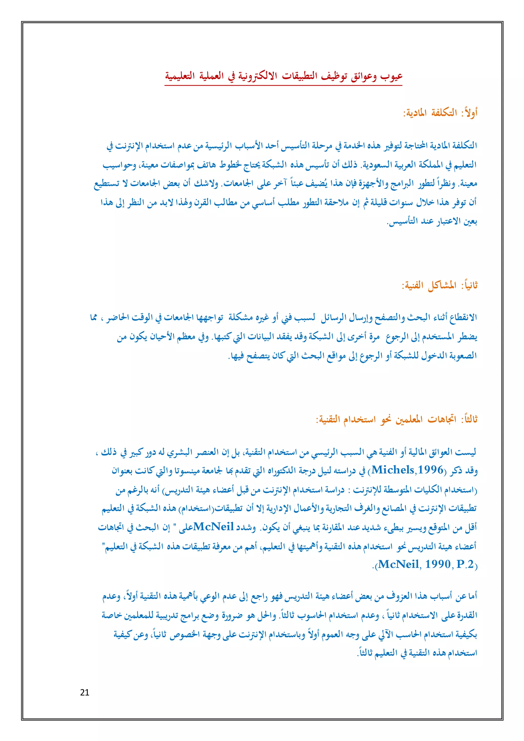 21
‫التعليمية‬ ‫العملية‬ ‫يف‬ ‫االلكرتونية‬ ‫التطبيقات‬ ‫توظيف‬ ‫ائق‬‫و‬‫وع‬ ‫عيوب‬
:‫املادية‬ ‫التكلفة‬ :ً‫ال‬‫أو‬
‫لتوفري‬ ‫احملتاجة‬ ‫املادية‬ ‫التكلفة‬‫يف‬‫اإلنرتنت‬ ‫استخدام‬ ‫عدم‬‫من‬ ‫الرئيسية‬ ‫األسباب‬ ‫أحد‬ ‫التأسيس‬ ‫مرحلة‬ ‫يف‬‫اخلدمة‬ ‫هذه‬
‫وحواسيب‬،‫معينة‬ ‫مبواصفات‬ ‫هاتف‬ ‫خلطوط‬‫حيتاج‬‫الشبكة‬ ‫هذه‬ ‫تأسيس‬ ‫أن‬ ‫ذلك‬ .‫السعودية‬ ‫العربية‬ ‫اململكة‬ ‫يف‬‫التعليم‬
‫وال‬.‫اجلامعات‬ ‫على‬‫آخر‬ ً‫ا‬‫عبئ‬‫ضيف‬ُ‫ي‬ ‫هذا‬ ‫فإن‬‫واألجهزة‬‫الربامج‬ ‫لتطور‬ً‫ا‬‫ونظر‬.‫معينة‬‫تستطيع‬ ‫ال‬ ‫اجلامعات‬ ‫بعض‬ ‫أن‬ ‫شك‬
‫هذا‬ ‫إىل‬ ‫النظر‬ ‫من‬ ‫البد‬ ‫وهلذا‬‫القرن‬ ‫مطالب‬ ‫من‬ ‫أساسي‬ ‫مطلب‬ ‫التطور‬ ‫مالحقة‬ ‫إن‬ ‫مث‬‫قليلة‬‫سنوات‬ ‫خالل‬ ‫هذا‬ ‫توفر‬ ‫أن‬
.‫التأسيس‬ ‫عند‬ ‫االعتبار‬ ‫بعني‬
:‫الفنية‬ ‫املشاكل‬ :ً‫ا‬‫ثاني‬
‫الرسائل‬ ‫وإرسال‬‫والتصفح‬‫البحث‬ ‫أثناء‬ ‫االنقطاع‬‫مشكلة‬ ‫غريه‬ ‫أو‬ ‫فين‬‫لسبب‬‫تو‬‫مما‬ ،‫احلاضر‬ ‫الوقت‬ ‫يف‬‫اجلامعات‬ ‫اجهها‬
‫ع‬‫الرجو‬ ‫إىل‬ ‫املستخدم‬ ‫يضطر‬‫من‬ ‫يكون‬ ‫األحيان‬ ‫معظم‬ ‫ويف‬.‫كتبها‬‫اليت‬ ‫البيانات‬ ‫يفقد‬ ‫وقد‬‫الشبكة‬ ‫إىل‬ ‫أخرى‬ ‫مرة‬
.‫فيها‬ ‫يتصفح‬ ‫كان‬‫اليت‬ ‫البحث‬ ‫مواقع‬ ‫إىل‬ ‫ع‬‫الرجو‬ ‫أو‬ ‫للشبكة‬ ‫الدخول‬ ‫الصعوبة‬
:‫التقنية‬ ‫استخدام‬ ‫حنو‬ ‫املعلمني‬ ‫اجتاهات‬ :ً‫ا‬‫ثالث‬
، ‫ذلك‬ ‫يف‬‫كبري‬‫دور‬ ‫له‬ ‫البشري‬ ‫العنصر‬ ‫إن‬ ‫بل‬ ،‫التقنية‬ ‫استخدام‬ ‫من‬ ‫الرئيسي‬ ‫السبب‬ ‫هي‬ ‫الفنية‬ ‫أو‬ ‫املالية‬ ‫العوائق‬ ‫ليست‬
( ‫ذكر‬ ‫وقد‬Michels,1996‫بعنوان‬ ‫كانت‬‫واليت‬‫مينسوتا‬ ‫جلامعة‬ ‫هبا‬‫تقدم‬ ‫اليت‬ ‫الدكتوراه‬ ‫درجة‬ ‫لنيل‬ ‫دراسته‬ ‫يف‬)
‫استخ‬ ‫دراسة‬ :‫لإلنرتنت‬ ‫املتوسطة‬ ‫الكليات‬ ‫(استخدام‬‫من‬ ‫بالرغم‬ ‫أنه‬ )‫التدريس‬ ‫هيئة‬ ‫أعضاء‬ ‫قبل‬‫من‬ ‫اإلنرتنت‬ ‫دام‬
‫التعليم‬ ‫يف‬‫الشبكة‬ ‫هذه‬ )‫تطبيقات(استخدام‬ ‫أن‬ ‫إال‬ ‫اإلدارية‬ ‫واألعمال‬‫التجارية‬ ‫والغرف‬‫املصانع‬ ‫يف‬‫اإلنرتنت‬ ‫تطبيقات‬
‫وشدد‬ .‫يكون‬ ‫أن‬ ‫ينبغي‬ ‫مبا‬ ‫املقارنة‬ ‫عند‬‫شديد‬ ‫ببطىء‬ ‫ويسري‬‫املتوقع‬ ‫من‬ ‫أقل‬McNeil‫ا‬ ‫يف‬‫البحث‬ ‫إن‬ " ‫على‬‫جتاهات‬
"‫التعليم‬ ‫يف‬‫الشبكة‬ ‫هذه‬ ‫تطبيقات‬ ‫معرفة‬ ‫من‬ ‫أهم‬ ،‫التعليم‬ ‫يف‬‫وأمهيتها‬‫التقنية‬ ‫هذه‬ ‫استخدام‬ ‫حنو‬‫التدريس‬ ‫هيئة‬ ‫أعضاء‬
(McNeil, 1990,P.2.)
‫وعدم‬ ،ً‫ال‬‫أو‬ ‫التقنية‬ ‫هذه‬ ‫بأمهية‬ ‫الوعي‬ ‫عدم‬ ‫إىل‬ ‫راجع‬ ‫فهو‬‫التدريس‬ ‫هيئة‬ ‫أعضاء‬ ‫بعض‬ ‫من‬ ‫العزوف‬ ‫هذا‬ ‫أسباب‬ ‫عن‬‫أما‬
‫االست‬ ‫على‬‫القدرة‬‫خاصة‬ ‫للمعلمني‬ ‫تدريبية‬ ‫برامج‬ ‫وضع‬ ‫ضرورة‬ ‫هو‬ ‫واحلل‬.ً‫ا‬‫ثالث‬ ‫احلاسوب‬ ‫استخدام‬ ‫وعدم‬ ،ً‫ا‬‫ثاني‬ ‫خدام‬
‫كيفية‬‫وعن‬،ً‫ا‬‫ثاني‬ ‫اخلصوص‬ ‫وجهة‬‫على‬‫اإلنرتنت‬ ‫وباستخدام‬ ً‫ال‬‫أو‬ ‫العموم‬ ‫وجه‬ ‫على‬ ‫اآليل‬ ‫احلاسب‬ ‫استخدام‬ ‫بكيفية‬
.ً‫ا‬‫ثالث‬ ‫التعليم‬ ‫يف‬‫التقنية‬ ‫هذه‬ ‫استخدام‬
 