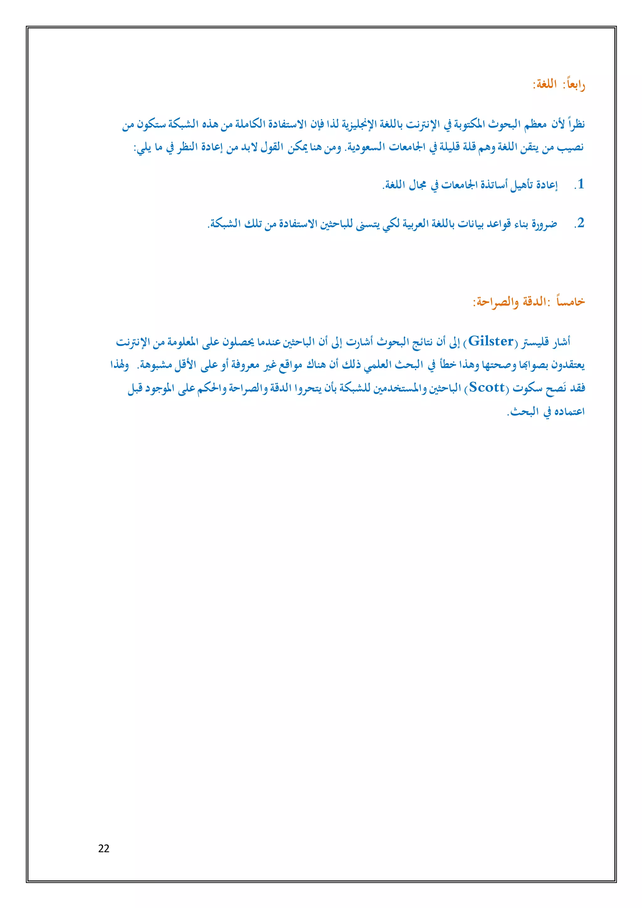 22
:‫اللغة‬ :ً‫ا‬‫ابع‬‫ر‬
‫ألن‬ ً‫ا‬‫نظر‬‫من‬ ‫ستكون‬ ‫الشبكة‬ ‫هذه‬ ‫من‬ ‫الكاملة‬ ‫االستفادة‬ ‫فإن‬ ‫لذا‬ ‫اإلجنليزية‬ ‫باللغة‬ ‫اإلنرتنت‬ ‫يف‬‫املكتوبة‬ ‫البحوث‬ ‫معظم‬
:‫يلي‬ ‫ما‬ ‫يف‬‫النظر‬ ‫إعادة‬ ‫من‬ ‫البد‬ ‫القول‬ ‫ميكن‬‫هنا‬ ‫ومن‬.‫السعودية‬ ‫اجلامعات‬ ‫يف‬‫قليلة‬ ‫قلة‬‫وهم‬‫اللغة‬ ‫يتقن‬ ‫من‬ ‫نصيب‬
1..‫اللغة‬ ‫جمال‬ ‫يف‬‫اجلامعات‬ ‫أساتذة‬ ‫تأهيل‬ ‫إعادة‬
2..‫الشبكة‬ ‫تلك‬ ‫من‬ ‫االستفادة‬ ‫للباحثني‬ ‫يتسىن‬ ‫لكي‬ ‫العربية‬ ‫باللغة‬ ‫بيانات‬ ‫قواعد‬ ‫بناء‬ ‫ضرورة‬
ً‫ا‬‫خامس‬::‫احة‬‫ر‬‫الص‬‫و‬ ‫الدقة‬
(‫قليسرت‬ ‫أشار‬Gilster‫اإلنرتنت‬ ‫من‬ ‫املعلومة‬ ‫على‬ ‫حيصلون‬ ‫عندما‬‫الباحثني‬ ‫أن‬ ‫إىل‬ ‫أشارت‬ ‫البحوث‬ ‫نتائج‬ ‫أن‬ ‫إىل‬ )
‫يف‬ ‫خطأ‬ ‫وهذا‬‫وصحتها‬‫بصواهبا‬ ‫يعتقدون‬.‫مشبوهة‬ ‫األقل‬ ‫على‬‫أو‬ ‫معروفة‬ ‫غري‬‫مواقع‬ ‫هناك‬ ‫أن‬ ‫ذلك‬ ‫العلمي‬ ‫البحث‬‫هلذا‬‫و‬
( ‫سكوت‬ ‫صح‬َ‫ن‬ ‫فقد‬Scott‫قبل‬‫املوجود‬ ‫على‬‫واحلكم‬‫والصراحة‬‫الدقة‬ ‫يتحروا‬ ‫بأن‬ ‫للشبكة‬ ‫واملستخدمني‬‫الباحثني‬ )
.‫البحث‬ ‫يف‬ ‫اعتماده‬
 