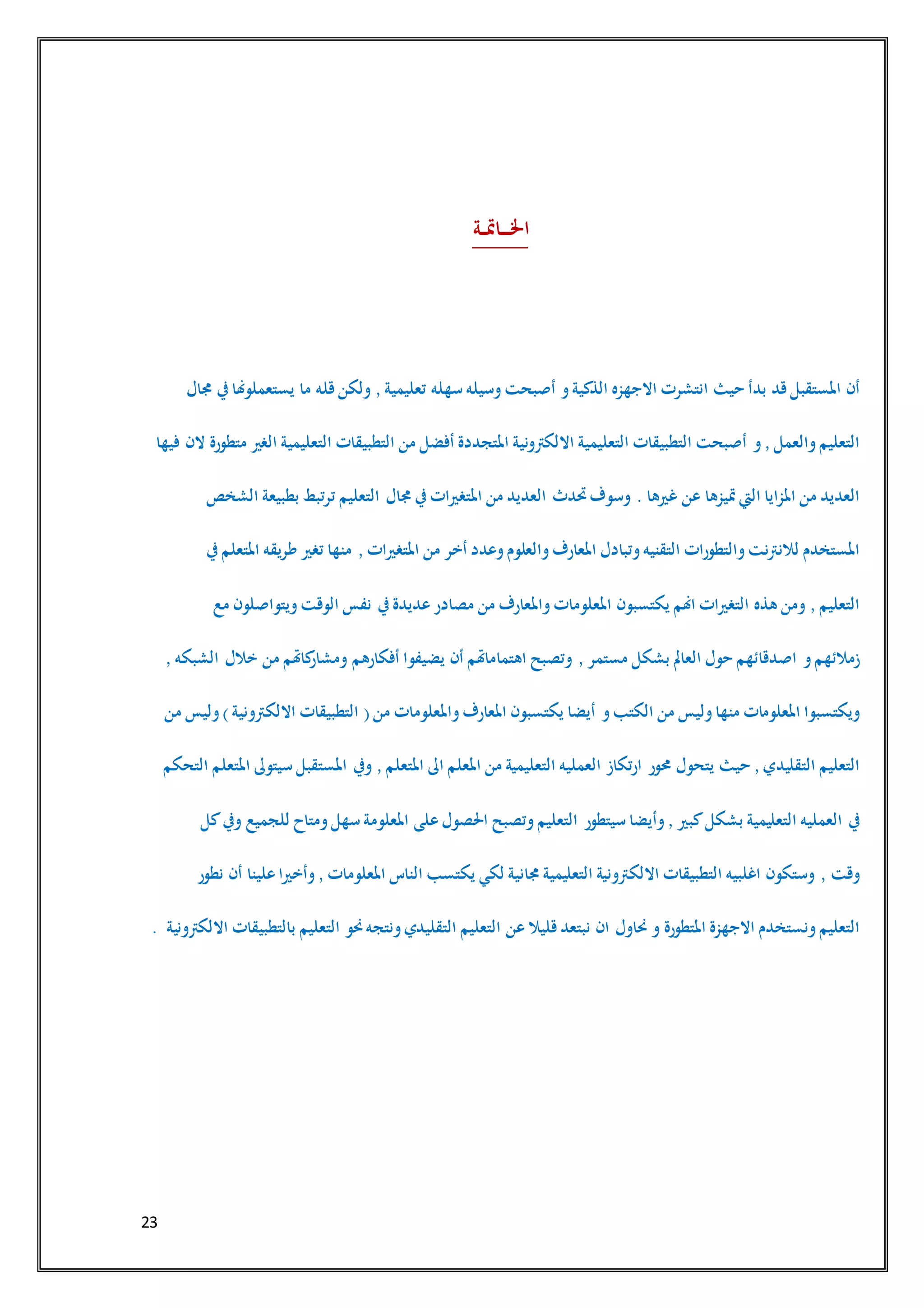 23
‫ـة‬‫ـ‬‫مت‬‫ـا‬‫ـ‬‫ـ‬‫ـ‬‫خل‬‫ا‬
‫أن‬‫املستقبل‬‫قد‬‫بدأ‬‫حيث‬‫انتشرت‬‫االجهزه‬‫الذكية‬‫و‬‫أصبحت‬‫وسيله‬‫سهله‬‫تعليمية‬,‫ولكن‬‫قله‬‫ما‬‫يستعملوهنا‬‫يف‬‫جمال‬
‫التعليم‬‫والعمل‬,‫و‬‫أصبحت‬‫التطبيقات‬‫التعليمية‬‫االلكرتونية‬‫املتجددة‬‫أفضل‬‫من‬‫التطبيقات‬‫التعليمية‬‫الغري‬‫متطورة‬‫الن‬‫فيها‬
‫العديد‬‫من‬‫املزايا‬‫اليت‬‫متيزها‬‫عن‬‫غريها‬.‫وسوف‬‫حتدث‬‫العديد‬‫من‬‫املتغريات‬‫يف‬‫جمال‬‫التعليم‬‫ترتبط‬‫بطبيعة‬‫الشخص‬
‫املستخدم‬‫لالنرتنت‬‫والتطورات‬‫التقنيه‬‫وتبادل‬‫املعارف‬‫والعلوم‬‫وعدد‬‫أخر‬‫من‬‫املتغريات‬,‫منها‬‫تغري‬‫طريقه‬‫املتعلم‬‫يف‬
‫التعليم‬,‫ومن‬‫هذه‬‫التغريات‬‫اهنم‬‫يكتسبون‬‫املعلومات‬‫واملعارف‬‫من‬‫مصادر‬‫عديدة‬‫يف‬‫نفس‬‫الوقت‬‫ويتواصلون‬‫مع‬
‫زمالئهم‬‫و‬‫اصدقائهم‬‫حول‬‫العامل‬‫بشكل‬‫مستمر‬,‫وتصبح‬‫اهتماماهتم‬‫أن‬‫يضيفوا‬‫أفكارهم‬‫كاهتم‬‫ومشار‬‫من‬‫خالل‬‫الشبكه‬,
‫ويكتسبوا‬‫املعلومات‬‫منها‬‫وليس‬‫من‬‫الكتب‬‫و‬‫أيضا‬‫يكتسبون‬‫املعارف‬‫واملعلومات‬‫من‬(‫التطبيقات‬‫االلكرتونية‬)‫وليس‬‫من‬
‫التعليم‬‫التقليدي‬,‫حيث‬‫يتحول‬‫حمور‬‫ارتكاز‬‫العمليه‬‫التعليمية‬‫من‬‫املعلم‬‫اىل‬‫املتعلم‬,‫ويف‬‫املستقبل‬‫سيتوىل‬‫املتعلم‬‫التحكم‬
‫يف‬‫العمليه‬‫التعليمية‬‫بشكل‬‫كبري‬,‫وأيضا‬‫سيتطور‬‫التعليم‬‫وتصبح‬‫احلصول‬‫على‬‫املعلومة‬‫سهل‬‫ومتاح‬‫للجميع‬‫ويف‬‫كل‬
‫وقت‬,‫وستكون‬‫اغلبيه‬‫التطبيقات‬‫االلكرتونية‬‫التعليمية‬‫جمانية‬‫لكي‬‫يكتسب‬‫الناس‬‫املعلومات‬,‫وأخريا‬‫علينا‬‫أن‬‫نطور‬
‫التعليم‬‫ونستخدم‬‫االجهزة‬‫املتطورة‬‫و‬‫حناول‬‫ان‬‫نبتعد‬‫قليال‬‫عن‬‫التعليم‬‫التقليدي‬‫ونتجه‬‫حنو‬‫التعليم‬‫بالتطبيقات‬‫االلكرتونية‬.
 