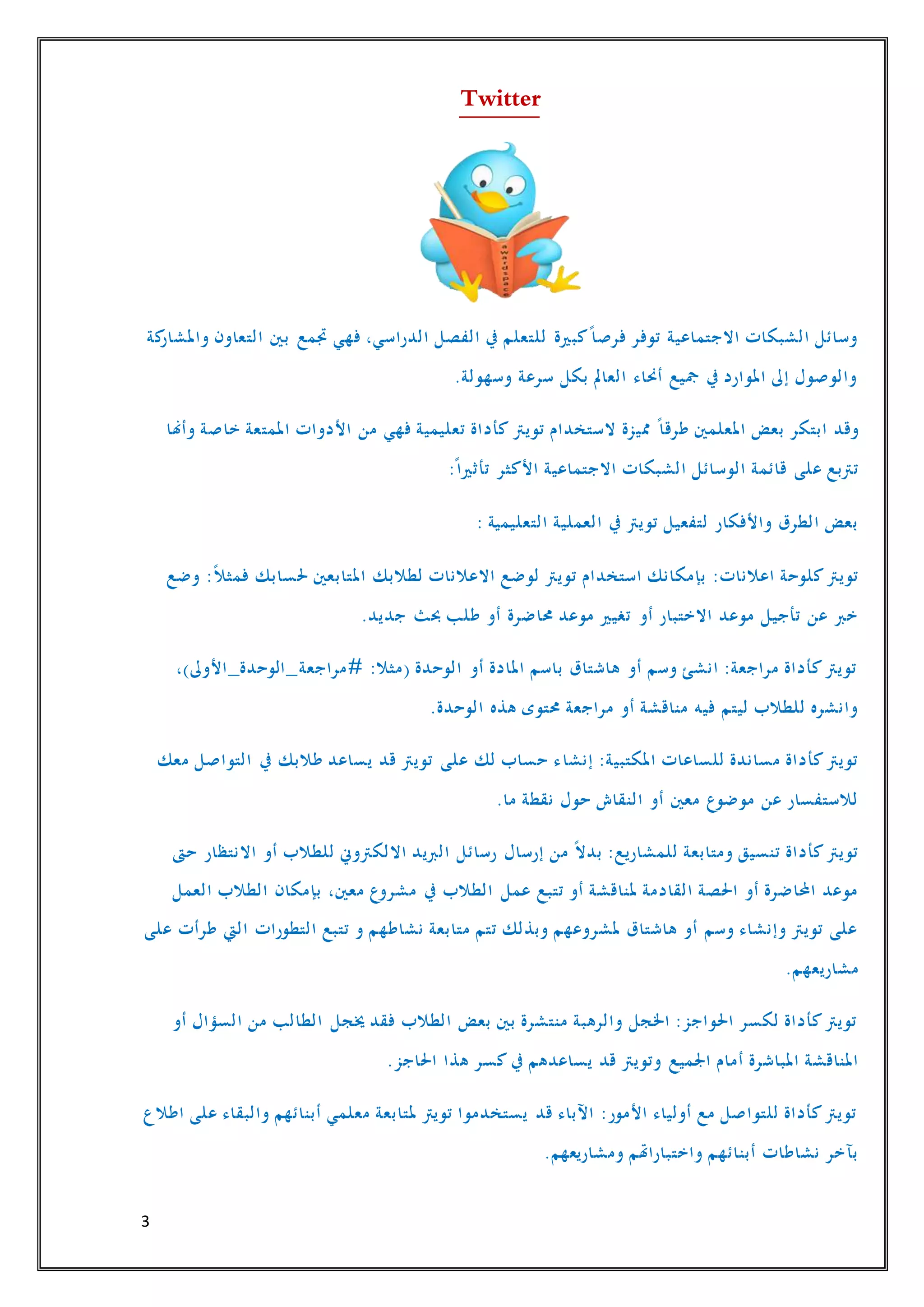 3
Twitter
‫ب‬ ‫جتمع‬ ‫فهي‬ ،‫الدراسي‬ ‫الفصل‬ ‫يف‬ ‫للتعلم‬ ‫كبرية‬ً‫فرصا‬ ‫توفر‬ ‫االجتماعية‬ ‫الشبكات‬ ‫وسائل‬‫كة‬‫واملشار‬ ‫التعاون‬ ‫ني‬
.‫وسهولة‬ ‫سرعة‬ ‫بكل‬ ‫العامل‬ ‫أحناء‬ ‫مجيع‬ ‫يف‬ ‫املوارد‬ ‫إىل‬ ‫والوصول‬
‫تويرت‬ ‫الستخدام‬ ‫مميزة‬ ً‫طرقا‬ ‫املعلمني‬ ‫بعض‬ ‫ابتكر‬ ‫وقد‬‫وأهنا‬ ‫خاصة‬ ‫املمتعة‬ ‫األدوات‬ ‫من‬ ‫فهي‬ ‫تعليمية‬ ‫كأداة‬
ً‫تأثريا‬ ‫األكثر‬ ‫االجتماعية‬ ‫الشبكات‬ ‫الوسائل‬ ‫قائمة‬ ‫على‬ ‫ترتبع‬:
: ‫التعليمية‬ ‫العملية‬ ‫يف‬ ‫تويرت‬ ‫لتفعيل‬ ‫واألفكار‬ ‫الطرق‬ ‫بعض‬
‫وضع‬ :ً‫ال‬‫فمث‬ ‫حلسابك‬ ‫املتابعني‬ ‫لطالبك‬ ‫االعالنات‬ ‫لوضع‬ ‫تويرت‬ ‫استخدام‬ ‫بإمكانك‬ :‫اعالنات‬ ‫كلوحة‬‫تويرت‬
.‫جديد‬ ‫حبث‬ ‫طلب‬ ‫أو‬ ‫حماضرة‬ ‫موعد‬ ‫تغيري‬ ‫أو‬ ‫االختبار‬ ‫موعد‬ ‫تأجيل‬ ‫عن‬ ‫خرب‬
،)‫#مراجعة_الوحدة_األوىل‬ :‫(مثال‬ ‫الوحدة‬ ‫أو‬ ‫املادة‬ ‫باسم‬ ‫هاشتاق‬ ‫أو‬ ‫وسم‬ ‫انشئ‬ :‫مراجعة‬ ‫كأداة‬‫تويرت‬
.‫الوحدة‬ ‫هذه‬ ‫حمتوى‬ ‫مراجعة‬ ‫أو‬ ‫مناقشة‬ ‫فيه‬ ‫ليتم‬ ‫للطالب‬ ‫وانشره‬
‫إنشا‬ :‫املكتبية‬ ‫للساعات‬ ‫مساندة‬ ‫كأداة‬‫تويرت‬‫معك‬ ‫التواصل‬ ‫يف‬ ‫طالبك‬ ‫يساعد‬ ‫قد‬ ‫تويرت‬ ‫على‬ ‫لك‬ ‫حساب‬ ‫ء‬
.‫ما‬ ‫نقطة‬ ‫حول‬ ‫النقاش‬ ‫أو‬ ‫معني‬ ‫موضوع‬ ‫عن‬ ‫لالستفسار‬
‫حىت‬ ‫االنتظار‬ ‫أو‬ ‫للطالب‬ ‫االلكرتوين‬ ‫الربيد‬ ‫رسائل‬ ‫إرسال‬ ‫من‬ ً‫ال‬‫بد‬ :‫للمشاريع‬ ‫ومتابعة‬ ‫تنسيق‬ ‫كأداة‬‫تويرت‬
‫يف‬ ‫الطالب‬ ‫عمل‬ ‫تتبع‬ ‫أو‬ ‫ملناقشة‬ ‫القادمة‬ ‫احلصة‬ ‫أو‬ ‫احملاضرة‬ ‫موعد‬‫العمل‬ ‫الطالب‬ ‫بإمكان‬ ،‫معني‬ ‫مشروع‬
‫على‬ ‫طرأت‬ ‫اليت‬ ‫التطورات‬ ‫تتبع‬ ‫و‬ ‫نشاطهم‬ ‫متابعة‬ ‫تتم‬ ‫وبذلك‬ ‫ملشروعهم‬ ‫هاشتاق‬ ‫أو‬ ‫وسم‬ ‫وإنشاء‬ ‫تويرت‬ ‫على‬
.‫مشاريعهم‬
‫أو‬ ‫السؤال‬ ‫من‬ ‫الطالب‬ ‫خيجل‬ ‫فقد‬ ‫الطالب‬ ‫بعض‬ ‫بني‬ ‫منتشرة‬ ‫والرهبة‬ ‫اخلجل‬ :‫احلواجز‬ ‫لكسر‬ ‫كأداة‬‫تويرت‬
‫اجلميع‬ ‫أمام‬ ‫املباشرة‬ ‫املناقشة‬.‫احلاجز‬ ‫هذا‬ ‫كسر‬ ‫يف‬ ‫يساعدهم‬ ‫قد‬ ‫وتويرت‬
‫اطالع‬ ‫على‬ ‫والبقاء‬ ‫أبنائهم‬ ‫معلمي‬ ‫ملتابعة‬ ‫تويرت‬ ‫يستخدموا‬ ‫قد‬ ‫اآلباء‬ :‫األمور‬ ‫أولياء‬ ‫مع‬ ‫للتواصل‬ ‫كأداة‬‫تويرت‬
.‫ومشاريعهم‬ ‫واختباراهتم‬ ‫أبنائهم‬ ‫نشاطات‬ ‫بآخر‬
 