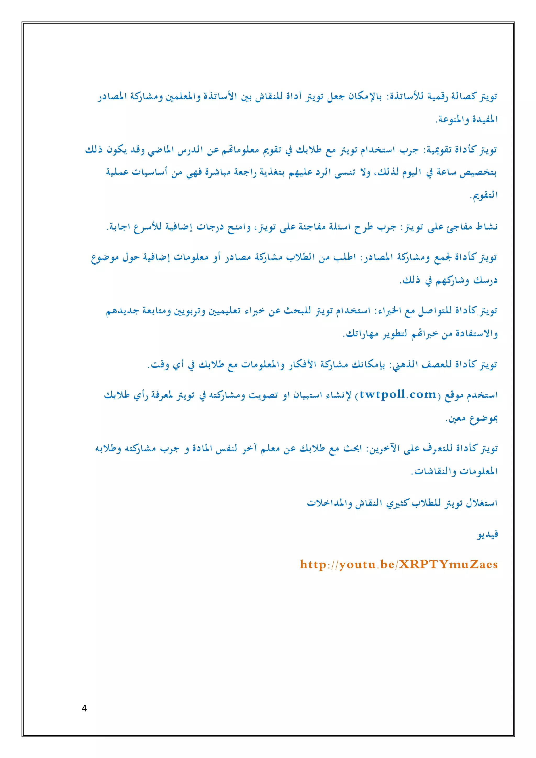 4
‫األساتذ‬ ‫بني‬ ‫للنقاش‬ ‫أداة‬ ‫تويرت‬ ‫جعل‬ ‫باإلمكان‬ :‫لألساتذة‬ ‫رقمية‬ ‫كصالة‬‫تويرت‬‫املصادر‬ ‫كة‬‫ومشار‬ ‫واملعلمني‬ ‫ة‬
.‫واملنوعة‬ ‫املفيدة‬
‫ذلك‬ ‫يكون‬ ‫وقد‬ ‫املاضي‬ ‫الدرس‬ ‫عن‬ ‫معلوماهتم‬ ‫تقومي‬ ‫يف‬ ‫طالبك‬ ‫مع‬ ‫تويرت‬ ‫استخدام‬ ‫جرب‬ :‫تقوميية‬ ‫كأداة‬‫تويرت‬
‫عملية‬ ‫أساسيات‬ ‫من‬ ‫فهي‬ ‫مباشرة‬ ‫راجعة‬ ‫بتغذية‬ ‫عليهم‬ ‫الرد‬ ‫تنسى‬ ‫وال‬ ،‫لذلك‬ ‫اليوم‬ ‫يف‬ ‫ساعة‬ ‫بتخصيص‬
.‫التقومي‬
‫تو‬ ‫على‬ ‫مفاجئ‬ ‫نشاط‬.‫اجابة‬ ‫لألسرع‬ ‫إضافية‬ ‫درجات‬ ‫وامنح‬ ،‫تويرت‬ ‫على‬ ‫مفاجئة‬ ‫اسئلة‬ ‫طرح‬ ‫جرب‬ :‫يرت‬
‫موضوع‬ ‫حول‬ ‫إضافية‬ ‫معلومات‬ ‫أو‬ ‫مصادر‬ ‫كة‬‫مشار‬ ‫الطالب‬ ‫من‬ ‫اطلب‬ :‫املصادر‬ ‫كة‬‫ومشار‬ ‫جلمع‬ ‫كأداة‬‫تويرت‬
.‫ذلك‬ ‫يف‬ ‫كهم‬‫وشار‬ ‫درسك‬
‫تعليميني‬ ‫خرباء‬ ‫عن‬ ‫للبحث‬ ‫تويرت‬ ‫استخدام‬ :‫اخلرباء‬ ‫مع‬ ‫للتواصل‬ ‫كأداة‬‫تويرت‬‫جديدهم‬ ‫ومتابعة‬ ‫وتربويني‬
.‫مهاراتك‬ ‫لتطوير‬ ‫خرباهتم‬ ‫من‬ ‫واالستفادة‬
.‫وقت‬ ‫أي‬ ‫يف‬ ‫طالبك‬ ‫مع‬ ‫واملعلومات‬ ‫األفكار‬ ‫كة‬‫مشار‬ ‫بإمكانك‬ :‫الذهين‬ ‫للعصف‬ ‫كأداة‬‫تويرت‬
( ‫موقع‬ ‫استخدم‬twtpoll.com‫طالبك‬ ‫رأي‬ ‫ملعرفة‬ ‫تويرت‬ ‫يف‬ ‫كته‬‫ومشار‬ ‫تصويت‬ ‫او‬ ‫استبيان‬ ‫إلنشاء‬ )
.‫معني‬ ‫مبوضوع‬
‫للتع‬ ‫كأداة‬‫تويرت‬‫وطالبه‬ ‫كته‬‫مشار‬ ‫جرب‬ ‫و‬ ‫املادة‬ ‫لنفس‬ ‫آخر‬ ‫معلم‬ ‫عن‬ ‫طالبك‬ ‫مع‬ ‫احبث‬ :‫اآلخرين‬ ‫على‬ ‫رف‬
.‫والنقاشات‬ ‫املعلومات‬
‫واملداخالت‬ ‫النقاش‬ ‫كثريي‬‫للطالب‬ ‫تويرت‬ ‫استغالل‬
‫فيديو‬
http://youtu.be/XRPTYmuZaes
 