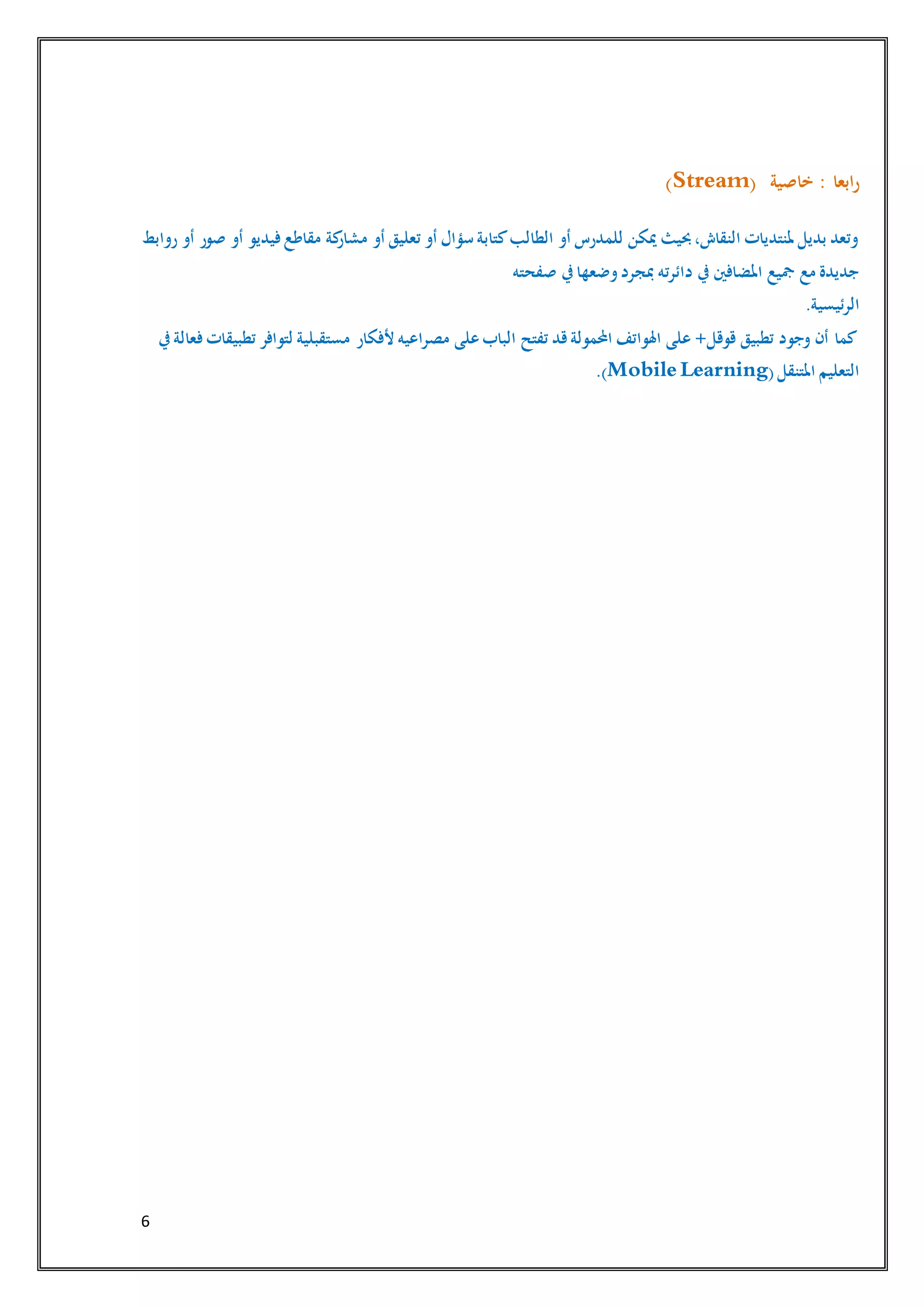 6
‫خاصية‬ : ‫ابعا‬‫ر‬(Stream)
‫روابط‬ ‫أو‬ ‫صور‬ ‫أو‬ ‫فيديو‬‫مقاطع‬ ‫كة‬‫مشار‬ ‫أو‬ ‫تعليق‬ ‫أو‬ ‫سؤال‬ ‫كتابة‬‫الطالب‬ ‫أو‬ ‫للمدرس‬ ‫ميكن‬ ‫حبيث‬،‫النقاش‬ ‫ملنتديات‬ ‫بديل‬ ‫وتعد‬
‫صفحته‬ ‫يف‬‫وضعها‬‫مبجرد‬ ‫دائرته‬ ‫يف‬ ‫املضافني‬ ‫مجيع‬ ‫مع‬ ‫جديدة‬
.‫الرئيسية‬
‫مصرا‬ ‫على‬‫الباب‬ ‫تفتح‬ ‫قد‬‫احملمولة‬ ‫اهلواتف‬ ‫على‬ +‫قوقل‬ ‫تطبيق‬ ‫وجود‬ ‫أن‬ ‫كما‬‫يف‬‫فعالة‬‫تطبيقات‬ ‫لتوافر‬ ‫مستقبلية‬ ‫ألفكار‬ ‫عيه‬
(‫املتنقل‬ ‫التعليم‬Mobile Learning.)
 