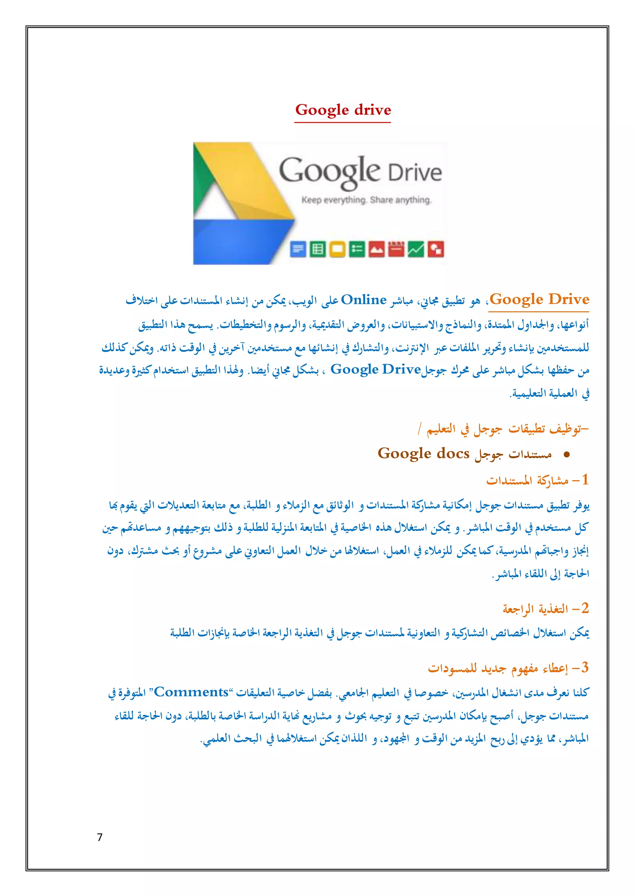 7
Google drive
Google Drive‫مباشر‬ ،‫جماين‬ ‫تطبيق‬ ‫هو‬ ،Online‫على‬‫من‬ ‫ميكن‬،‫الويب‬‫إنشاء‬‫اختالف‬ ‫على‬‫املستندات‬
‫التطبيق‬ ‫هذا‬ ‫يسمح‬ .‫والتخطيطات‬‫والرسوم‬،‫التقدميية‬ ‫والعروض‬،‫واالستبيانات‬‫والنماذج‬،‫املمتدة‬ ‫واجلداول‬،‫أنواعها‬
‫عرب‬‫امللفات‬ ‫وحترير‬‫بإنشاء‬ ‫للمستخدمني‬‫ك‬‫ميكن‬‫و‬.‫ذاته‬ ‫الوقت‬ ‫يف‬‫آخرين‬ ‫مستخدمني‬ ‫مع‬ ‫إنشائها‬ ‫يف‬‫والتشارك‬،‫اإلنرتنت‬‫ذلك‬
‫جوجل‬ ‫حمرك‬ ‫على‬‫مباشر‬ ‫بشكل‬ ‫حفظها‬ ‫من‬Google Drive‫وعديدة‬‫كثرية‬‫استخدام‬ ‫التطبيق‬ ‫وهلذا‬ .‫أيضا‬ ‫جماين‬ ‫بشكل‬ ،
‫التعليمية‬ ‫العملية‬ ‫يف‬.
-‫التعليم‬ ‫يف‬ ‫جوجل‬ ‫تطبيقات‬ ‫توظيف‬/
‫جوجل‬ ‫مستندات‬Google docs
1-‫املستندات‬ ‫كة‬‫مشار‬
‫يوفر‬‫جوجل‬ ‫مستندات‬ ‫تطبيق‬‫و‬‫املستندات‬ ‫كة‬‫مشار‬ ‫إمكانية‬‫هبا‬‫يقوم‬ ‫اليت‬ ‫التعديالت‬ ‫متابعة‬ ‫مع‬ ،‫الطلبة‬ ‫و‬‫الزمالء‬ ‫مع‬ ‫الوثائق‬
‫حني‬ ‫مساعدهتم‬ ‫و‬‫بتوجيههم‬ ‫ذلك‬ ‫و‬‫للطلبة‬ ‫املنزلية‬ ‫املتابعة‬ ‫يف‬‫اخلاصية‬ ‫هذه‬ ‫استغالل‬ ‫ميكن‬ ‫و‬.‫املباشر‬ ‫الوقت‬ ‫يف‬‫مستخدم‬ ‫كل‬
‫التع‬ ‫العمل‬ ‫خالل‬ ‫من‬ ‫استغالهلا‬ ،‫العمل‬ ‫يف‬‫للزمالء‬ ‫ميكن‬‫كما‬،‫املدرسية‬ ‫واجباهتم‬ ‫إجناز‬‫دون‬ ،‫مشرتك‬ ‫حبث‬ ‫أو‬ ‫ع‬‫مشرو‬ ‫على‬‫اوين‬
.‫املباشر‬ ‫اللقاء‬ ‫إىل‬ ‫احلاجة‬
2-‫اجعة‬‫ر‬‫ال‬ ‫التغذية‬
‫الطلبة‬ ‫بإجنازات‬ ‫اخلاصة‬ ‫الراجعة‬ ‫التغذية‬ ‫يف‬‫جوجل‬ ‫ملستندات‬ ‫التعاونية‬ ‫و‬‫كية‬‫التشار‬ ‫اخلصائص‬ ‫استغالل‬ ‫ميكن‬
3-‫للمسودات‬ ‫جديد‬ ‫مفهوم‬ ‫إعطاء‬
‫خصوصا‬ ،‫املدرسني‬ ‫انشغال‬ ‫مدى‬ ‫نعرف‬ ‫كلنا‬‫يف‬‫التعليم‬‫التعليقات‬ ‫خاصية‬ ‫بفضل‬ .‫اجلامعي‬“Comments”‫يف‬‫املتوفرة‬
‫للقاء‬ ‫احلاجة‬ ‫دون‬ ،‫بالطلبة‬ ‫اخلاصة‬ ‫الدراسة‬ ‫هناية‬ ‫مشاريع‬ ‫و‬ ‫حبوث‬ ‫توجيه‬ ‫و‬ ‫تتبع‬ ‫املدرسني‬ ‫بإمكان‬ ‫أصبح‬ ،‫جوجل‬ ‫مستندات‬
‫ال‬ ‫يف‬‫استغالهلما‬ ‫ميكن‬‫اللذان‬ ‫و‬،‫اجملهود‬ ‫و‬‫الوقت‬ ‫من‬ ‫املزيد‬ ‫ربح‬‫إىل‬ ‫يؤدي‬ ‫مما‬ ،‫املباشر‬.‫العلمي‬ ‫بحث‬
 