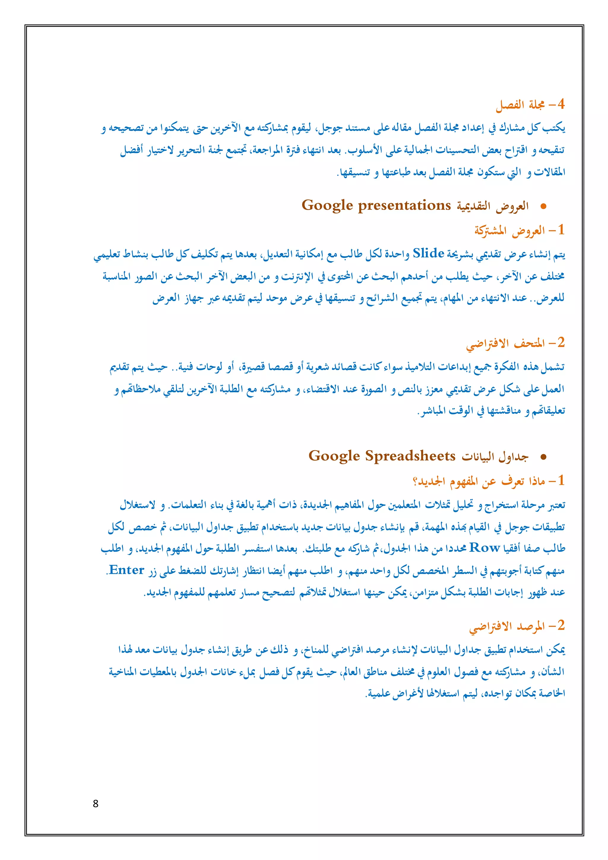 8
4-‫الفصل‬ ‫جملة‬
‫إعداد‬ ‫يف‬ ‫مشارك‬ ‫كل‬‫يكتب‬‫الفصل‬ ‫جملة‬‫و‬ ‫تصحيحه‬ ‫من‬ ‫يتمكنوا‬ ‫حىت‬ ‫اآلخرين‬ ‫مع‬ ‫كته‬‫مبشار‬ ‫ليقوم‬ ،‫جوجل‬ ‫مستند‬ ‫على‬‫مقاله‬
‫أفضل‬ ‫الختيار‬ ‫التحرير‬ ‫جلنة‬ ‫جتتمع‬،‫املراجعة‬ ‫فرتة‬‫انتهاء‬ ‫بعد‬ .‫األسلوب‬ ‫على‬‫اجلمالية‬ ‫التحسينات‬ ‫بعض‬ ‫اقرتاح‬ ‫و‬‫تنقيحه‬
‫و‬‫املقاالت‬.‫تنسيقها‬ ‫و‬ ‫طباعتها‬ ‫بعد‬ ‫الفصل‬ ‫جملة‬ ‫ستكون‬ ‫اليت‬
‫التقدميية‬ ‫العروض‬Google presentations
1-‫كة‬‫املشرت‬ ‫العروض‬
‫بشرحية‬ ‫تقدميي‬ ‫عرض‬‫إنشاء‬ ‫يتم‬Slide‫تعليمي‬ ‫بنشاط‬ ‫طالب‬ ‫كل‬‫تكليف‬ ‫يتم‬ ‫بعدها‬ ،‫التعديل‬ ‫إمكانية‬ ‫مع‬ ‫طالب‬ ‫لكل‬ ‫واحدة‬
‫املناسبة‬ ‫الصور‬ ‫عن‬‫البحث‬ ‫اآلخر‬ ‫البعض‬ ‫من‬ ‫و‬‫اإلنرتنت‬ ‫يف‬‫احملتوى‬ ‫عن‬‫البحث‬ ‫أحدهم‬ ‫من‬ ‫يطلب‬ ‫حيث‬ ،‫اآلخر‬ ‫عن‬ ‫خمتلف‬
‫تق‬ ‫ليتم‬ ‫موحد‬ ‫عرض‬‫يف‬‫تنسيقها‬ ‫و‬‫الشرائح‬ ‫جتميع‬ ‫يتم‬ ،‫املهام‬ ‫من‬ ‫االنتهاء‬ ‫عند‬..‫للعرض‬‫العرض‬ ‫جهاز‬ ‫عرب‬‫دميه‬
2-‫اضي‬‫رت‬‫االف‬ ‫املتحف‬
‫تقدمي‬ ‫يتم‬ ‫حيث‬ ..‫فنية‬ ‫لوحات‬ ‫أو‬ ،‫قصرية‬ ‫قصصا‬‫أو‬ ‫شعرية‬ ‫قصائد‬‫كانت‬‫سواء‬ ‫التالميذ‬ ‫إبداعات‬ ‫مجيع‬ ‫الفكرة‬ ‫هذه‬ ‫تشمل‬
‫و‬‫مالحظاهتم‬ ‫لتلقي‬ ‫اآلخرين‬ ‫الطلبة‬ ‫مع‬ ‫كته‬‫مشار‬ ‫و‬،‫االقتضاء‬ ‫عند‬ ‫الصورة‬ ‫و‬‫بالنص‬ ‫معزز‬ ‫تقدميي‬ ‫عرض‬ ‫شكل‬ ‫على‬‫العمل‬
.‫املباشر‬ ‫الوقت‬ ‫يف‬‫مناقشتها‬ ‫و‬‫تعليقاهتم‬
‫البيانات‬ ‫جداول‬Google Spreadsheets
1-‫اجلديد؟‬ ‫املفهوم‬ ‫عن‬ ‫تعرف‬ ‫ماذا‬
‫و‬‫استخراج‬ ‫مرحلة‬ ‫تعترب‬‫بناء‬ ‫يف‬‫بالغة‬ ‫أمهية‬ ‫ذات‬ ،‫اجلديدة‬ ‫املفاهيم‬ ‫حول‬ ‫املتعلمني‬ ‫متثالت‬ ‫حتليل‬‫الستغالل‬ ‫و‬.‫التعلمات‬
‫باستخدام‬ ‫جديد‬ ‫بيانات‬ ‫جدول‬ ‫بإنشاء‬ ‫قم‬،‫املهمة‬ ‫هبذه‬‫القيام‬ ‫يف‬ ‫جوجل‬ ‫تطبيقات‬‫لكل‬ ‫خصص‬ ‫مث‬،‫البيانات‬ ‫جداول‬ ‫تطبيق‬
‫أفقيا‬ ‫صفا‬ ‫طالب‬Row،‫اجلدول‬ ‫هذا‬ ‫من‬ ‫حمددا‬‫اطلب‬ ‫و‬،‫اجلديد‬ ‫املفهوم‬ ‫حول‬ ‫الطلبة‬ ‫استفسر‬ ‫بعدها‬ .‫طلبتك‬ ‫مع‬ ‫كه‬‫شار‬ ‫مث‬
‫زر‬ ‫على‬‫للضغط‬ ‫إشارتك‬ ‫انتظار‬ ‫أيضا‬ ‫منهم‬ ‫اطلب‬ ‫و‬،‫منهم‬ ‫واحد‬ ‫لكل‬ ‫املخصص‬ ‫السطر‬ ‫يف‬‫أجوبتهم‬ ‫كتابة‬‫منهم‬Enter.
‫للمفهو‬ ‫تعلمهم‬ ‫مسار‬ ‫لتصحيح‬ ‫متثالهتم‬‫استغالل‬ ‫حينها‬ ‫ميكن‬،‫متزامن‬ ‫بشكل‬ ‫الطلبة‬ ‫إجابات‬ ‫ظهور‬ ‫عند‬.‫اجلديد‬ ‫م‬
2-‫اضي‬‫رت‬‫االف‬ ‫املرصد‬
‫هلذا‬ ‫معد‬ ‫بيانات‬ ‫جدول‬ ‫إنشاء‬ ‫طريق‬ ‫عن‬‫ذلك‬ ‫و‬،‫للمناخ‬ ‫افرتاضي‬ ‫مرصد‬ ‫إلنشاء‬ ‫البيانات‬ ‫جداول‬ ‫تطبيق‬ ‫استخدام‬ ‫ميكن‬
‫املناخية‬ ‫باملعطيات‬ ‫اجلدول‬ ‫خانات‬ ‫مبلء‬ ‫فصل‬ ‫كل‬‫يقوم‬ ‫حيث‬ ،‫العامل‬ ‫مناطق‬ ‫خمتلف‬ ‫يف‬‫العلوم‬ ‫فصول‬ ‫مع‬ ‫كته‬‫مشار‬ ‫و‬،‫الشأن‬
‫تو‬ ‫مبكان‬ ‫اخلاصة‬.‫علمية‬‫ألغراض‬ ‫استغالهلا‬ ‫ليتم‬ ،‫اجده‬
 