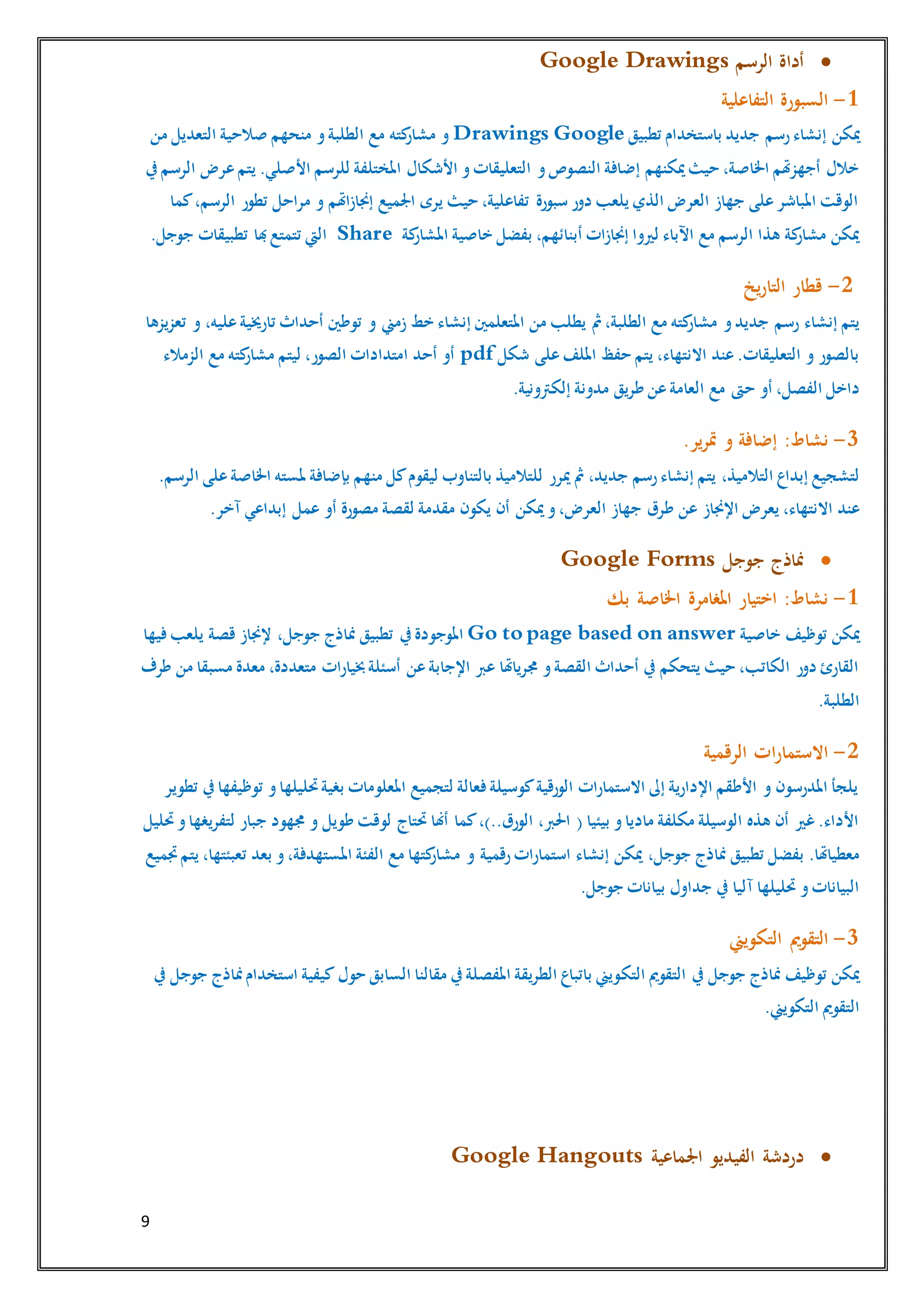 9
‫الرسم‬ ‫أداة‬Google Drawings
1-‫التفاعلية‬ ‫السبورة‬
‫ميكن‬‫تطبيق‬ ‫باستخدام‬ ‫جديد‬ ‫رسم‬‫إنشاء‬GoogleDrawings‫من‬ ‫التعديل‬ ‫صالحية‬ ‫منحهم‬ ‫و‬‫الطلبة‬ ‫مع‬ ‫كته‬‫مشار‬ ‫و‬
‫األشكال‬ ‫و‬‫التعليقات‬ ‫و‬‫النصوص‬ ‫إضافة‬ ‫ميكنهم‬‫حيث‬ ،‫اخلاصة‬ ‫أجهزهتم‬ ‫خالل‬‫يف‬‫الرسم‬ ‫عرض‬‫يتم‬ .‫األصلي‬ ‫للرسم‬ ‫املختلفة‬
‫كما‬،‫الرسم‬ ‫تطور‬ ‫مراحل‬ ‫و‬ ‫إجنازاهتم‬ ‫اجلميع‬ ‫يرى‬ ‫حيث‬ ،‫تفاعلية‬ ‫سبورة‬ ‫دور‬ ‫يلعب‬ ‫الذي‬ ‫العرض‬ ‫جهاز‬ ‫على‬‫املباشر‬ ‫الوقت‬
‫بفضل‬ ،‫أبنائهم‬ ‫إجنازات‬ ‫لريوا‬ ‫اآلباء‬ ‫مع‬ ‫الرسم‬ ‫هذا‬ ‫كة‬‫مشار‬ ‫ميكن‬‫كة‬‫املشار‬ ‫خاصية‬Share‫جوج‬ ‫تطبيقات‬ ‫هبا‬‫تتمتع‬ ‫اليت‬.‫ل‬
2-‫يخ‬‫ر‬‫التا‬ ‫قطار‬
‫إنشاء‬ ‫يتم‬‫تعزيزها‬ ‫و‬ ،‫عليه‬‫تارخيية‬ ‫أحداث‬ ‫توطني‬ ‫و‬ ‫زمين‬ ‫خط‬ ‫إنشاء‬ ‫املتعلمني‬ ‫من‬ ‫يطلب‬ ‫مث‬،‫الطلبة‬ ‫مع‬ ‫كته‬‫مشار‬ ‫و‬‫جديد‬ ‫رسم‬
‫شكل‬ ‫على‬‫امللف‬ ‫حفظ‬ ‫يتم‬ ،‫االنتهاء‬ ‫عند‬.‫التعليقات‬ ‫و‬ ‫بالصور‬pdf‫الزمالء‬ ‫مع‬ ‫كته‬‫مشار‬ ‫ليتم‬ ،‫الصور‬ ‫امتدادات‬ ‫أحد‬ ‫أو‬
‫ح‬ ‫أو‬ ،‫الفصل‬ ‫داخل‬.‫إلكرتونية‬ ‫مدونة‬ ‫طريق‬ ‫عن‬‫العامة‬ ‫مع‬ ‫ىت‬
3-.‫ير‬‫ر‬‫مت‬ ‫و‬ ‫إضافة‬ :‫نشاط‬
،‫التالميذ‬ ‫إبداع‬ ‫لتشجيع‬.‫الرسم‬ ‫على‬‫اخلاصة‬ ‫ملسته‬ ‫بإضافة‬ ‫منهم‬ ‫كل‬‫ليقوم‬ ‫بالتناوب‬ ‫للتالميذ‬ ‫ميرر‬ ‫مث‬ ،‫جديد‬ ‫رسم‬‫إنشاء‬ ‫يتم‬
‫اإلجناز‬ ‫يعرض‬ ،‫االنتهاء‬ ‫عند‬‫أو‬ ‫مصورة‬ ‫لقصة‬ ‫مقدمة‬ ‫يكون‬ ‫أن‬ ‫ميكن‬‫و‬،‫العرض‬ ‫جهاز‬ ‫طرق‬ ‫عن‬.‫آخر‬ ‫إبداعي‬ ‫عمل‬
‫جوجل‬ ‫مناذج‬Google Forms
1-‫بك‬ ‫اخلاصة‬ ‫املغامرة‬ ‫اختيار‬ :‫نشاط‬
‫خاصية‬ ‫توظيف‬ ‫ميكن‬Go to page based on answer‫يف‬‫املوجودة‬‫فيها‬‫يلعب‬ ‫قصة‬ ‫إلجناز‬ ،‫جوجل‬ ‫مناذج‬ ‫تطبيق‬
‫خبيارات‬‫أسئلة‬ ‫عن‬‫اإلجابة‬ ‫عرب‬ ‫جمرياهتا‬ ‫و‬‫القصة‬ ‫أحداث‬ ‫يف‬ ‫يتحكم‬ ‫حيث‬ ،‫الكاتب‬ ‫دور‬ ‫القارئ‬‫طرف‬ ‫من‬ ‫مسبقا‬ ‫معدة‬ ،‫متعددة‬
.‫الطلبة‬
2-‫الرقمية‬ ‫ات‬‫ر‬‫االستما‬
‫تطوير‬ ‫يف‬‫توظيفها‬ ‫و‬‫حتليلها‬‫بغية‬ ‫املعلومات‬ ‫لتجميع‬ ‫فعالة‬‫كوسيلة‬‫الورقية‬ ‫االستمارات‬ ‫إىل‬ ‫اإلدارية‬ ‫األطقم‬ ‫و‬ ‫املدرسون‬ ‫يلجأ‬
‫لو‬ ‫حتتاج‬ ‫أهنا‬ ‫كما‬،)..‫الورق‬ ،‫احلرب‬ ( ‫بيئيا‬ ‫و‬‫ماديا‬ ‫مكلفة‬ ‫الوسيلة‬ ‫هذه‬ ‫أن‬ ‫غري‬.‫األداء‬‫حتليل‬‫و‬‫لتفريغها‬ ‫جبار‬ ‫جمهود‬ ‫و‬ ‫طويل‬ ‫قت‬
‫بفضل‬ .‫معطياهتا‬‫ميكن‬ ،‫جوجل‬ ‫مناذج‬ ‫تطبيق‬‫إنشاء‬‫جتميع‬‫يتم‬ ،‫تعبئتها‬ ‫بعد‬ ‫و‬،‫املستهدفة‬ ‫الفئة‬ ‫مع‬ ‫كتها‬‫مشار‬ ‫و‬ ‫رقمية‬‫استمارات‬
.‫جوجل‬ ‫بيانات‬ ‫جداول‬ ‫يف‬ ‫آليا‬ ‫حتليلها‬ ‫و‬‫البيانات‬
3-‫التكويين‬ ‫التقومي‬
‫التك‬ ‫التقومي‬ ‫يف‬ ‫جوجل‬ ‫مناذج‬ ‫توظيف‬ ‫ميكن‬‫حول‬ ‫السابق‬ ‫مقالنا‬ ‫يف‬‫املفصلة‬ ‫الطريقة‬ ‫باتباع‬ ‫ويين‬‫يف‬ ‫جوجل‬ ‫مناذج‬‫استخدام‬ ‫كيفية‬
.‫التكويين‬ ‫التقومي‬
‫اجلماعية‬ ‫الفيديو‬ ‫دردشة‬Google Hangouts
 
