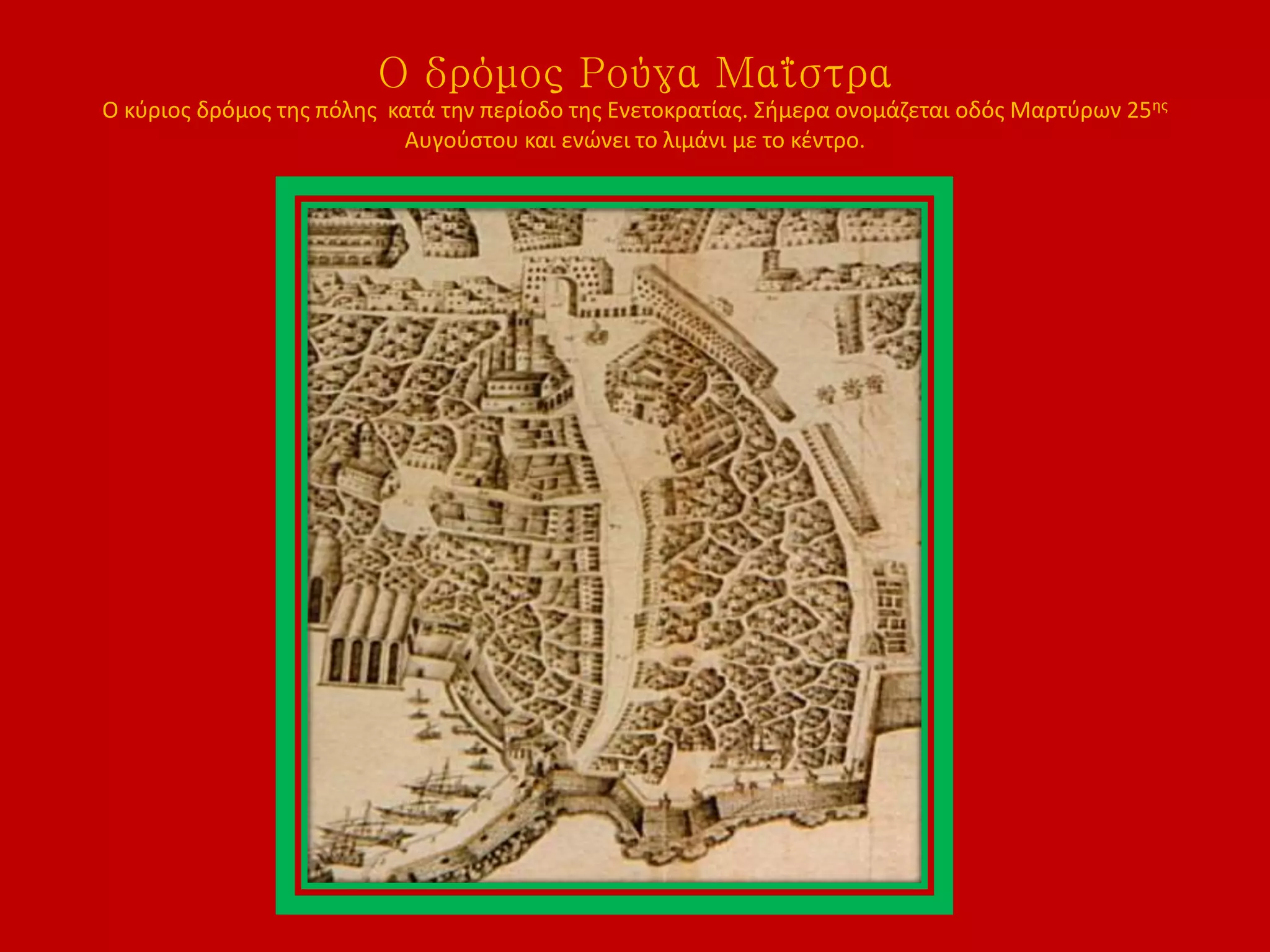 Ο δρόμος Ρούγα Μαΐστρα
Ο κύριος δρόμος της πόλης κατά την περίοδο της Ενετοκρατίας. Σήμερα ονομάζεται οδός Μαρτύρων 25ης
Αυγούστου και ενώνει το λιμάνι με το κέντρο.
 