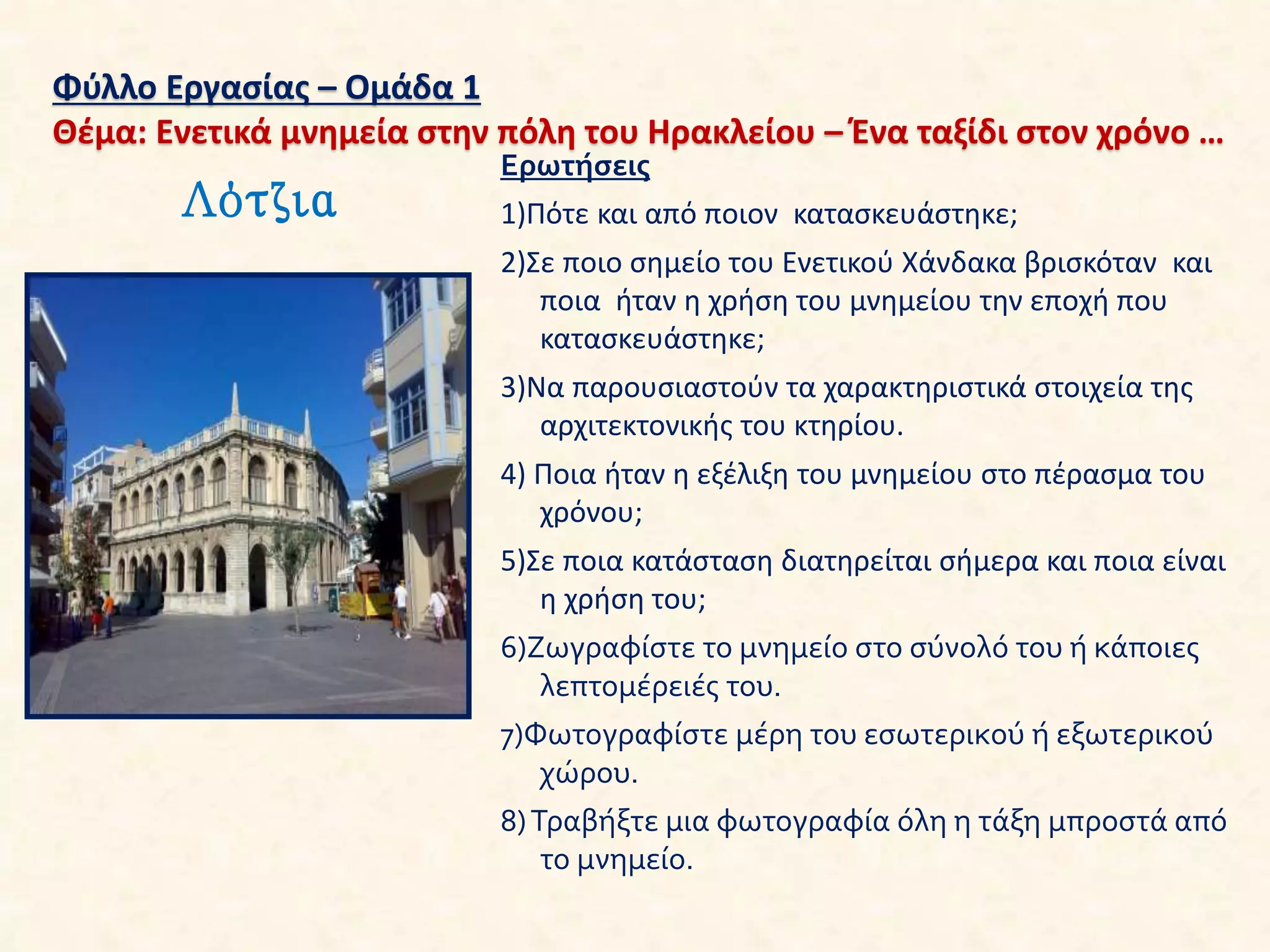 Φύλλο Εργασίας – Ομάδα 1
Θέμα: Ενετικά μνημεία στην πόλη του Ηρακλείου – Ένα ταξίδι στον χρόνο …
Λότζια
Ερωτήσεις
1)Πότε και από ποιον κατασκευάστηκε;
2)Σε ποιο σημείο του Ενετικού Χάνδακα βρισκόταν και
ποια ήταν η χρήση του μνημείου την εποχή που
κατασκευάστηκε;
3)Να παρουσιαστούν τα χαρακτηριστικά στοιχεία της
αρχιτεκτονικής του κτηρίου.
4) Ποια ήταν η εξέλιξη του μνημείου στο πέρασμα του
χρόνου;
5)Σε ποια κατάσταση διατηρείται σήμερα και ποια είναι
η χρήση του;
6)Ζωγραφίστε το μνημείο στο σύνολό του ή κάποιες
λεπτομέρειές του.
7)Φωτογραφίστε μέρη του εσωτερικού ή εξωτερικού
χώρου.
8)Τραβήξτε μια φωτογραφία όλη η τάξη μπροστά από
το μνημείο.
 