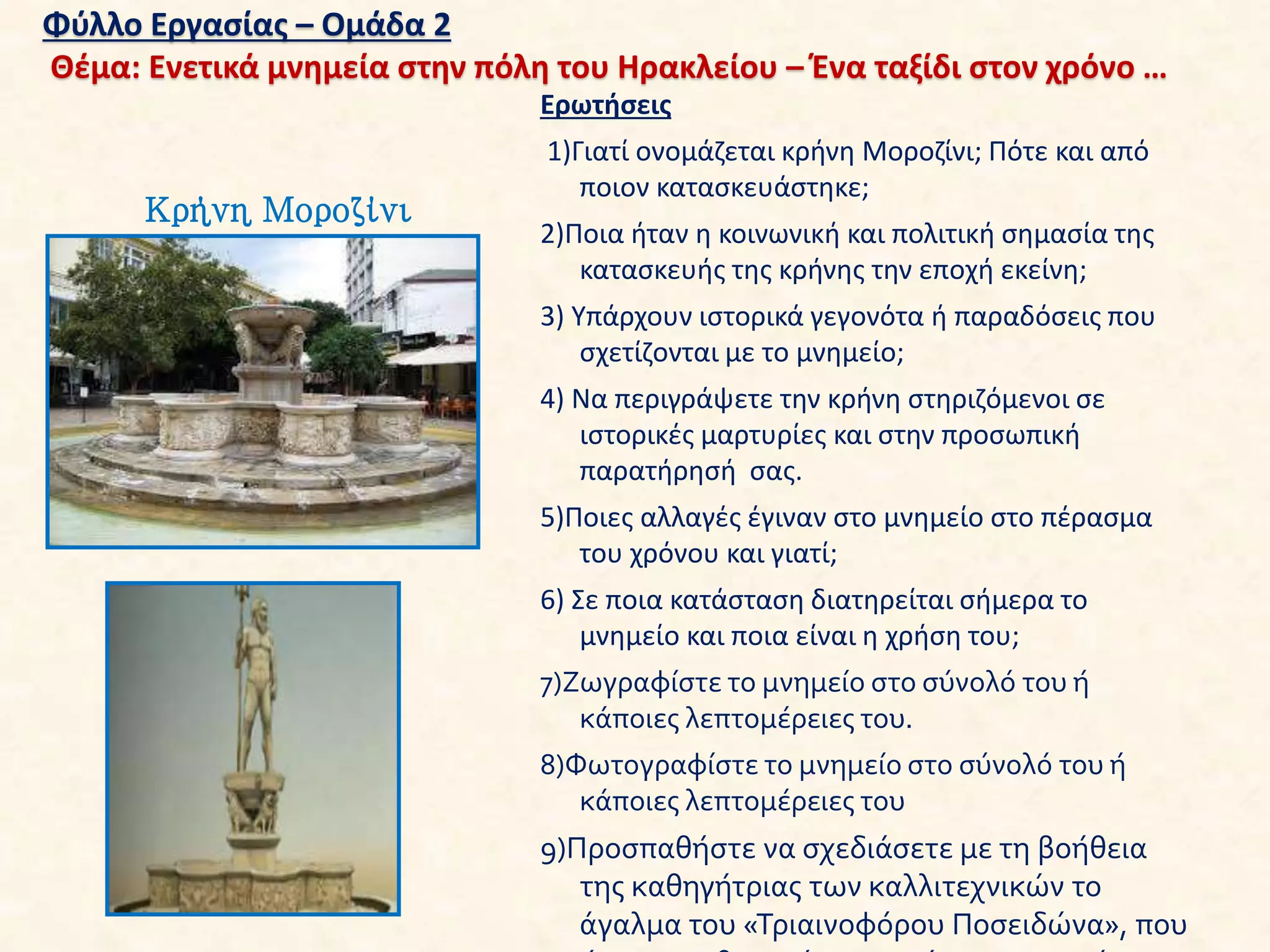 Φύλλο Εργασίας – Ομάδα 2
Θέμα: Ενετικά μνημεία στην πόλη του Ηρακλείου – Ένα ταξίδι στον χρόνο …
Κρήνη Μοροζίνι
Ερωτήσεις
1)Γιατί ονομάζεται κρήνη Μοροζίνι; Πότε και από
ποιον κατασκευάστηκε;
2)Ποια ήταν η κοινωνική και πολιτική σημασία της
κατασκευής της κρήνης την εποχή εκείνη;
3) Υπάρχουν ιστορικά γεγονότα ή παραδόσεις που
σχετίζονται με το μνημείο;
4) Να περιγράψετε την κρήνη στηριζόμενοι σε
ιστορικές μαρτυρίες και στην προσωπική
παρατήρησή σας.
5)Ποιες αλλαγές έγιναν στο μνημείο στο πέρασμα
του χρόνου και γιατί;
6) Σε ποια κατάσταση διατηρείται σήμερα το
μνημείο και ποια είναι η χρήση του;
7)Ζωγραφίστε το μνημείο στο σύνολό του ή
κάποιες λεπτομέρειες του.
8)Φωτογραφίστε το μνημείο στο σύνολό του ή
κάποιες λεπτομέρειες του
9)Προσπαθήστε να σχεδιάσετε με τη βοήθεια
της καθηγήτριας των καλλιτεχνικών το
άγαλμα του «Τριαινοφόρου Ποσειδώνα», που
 