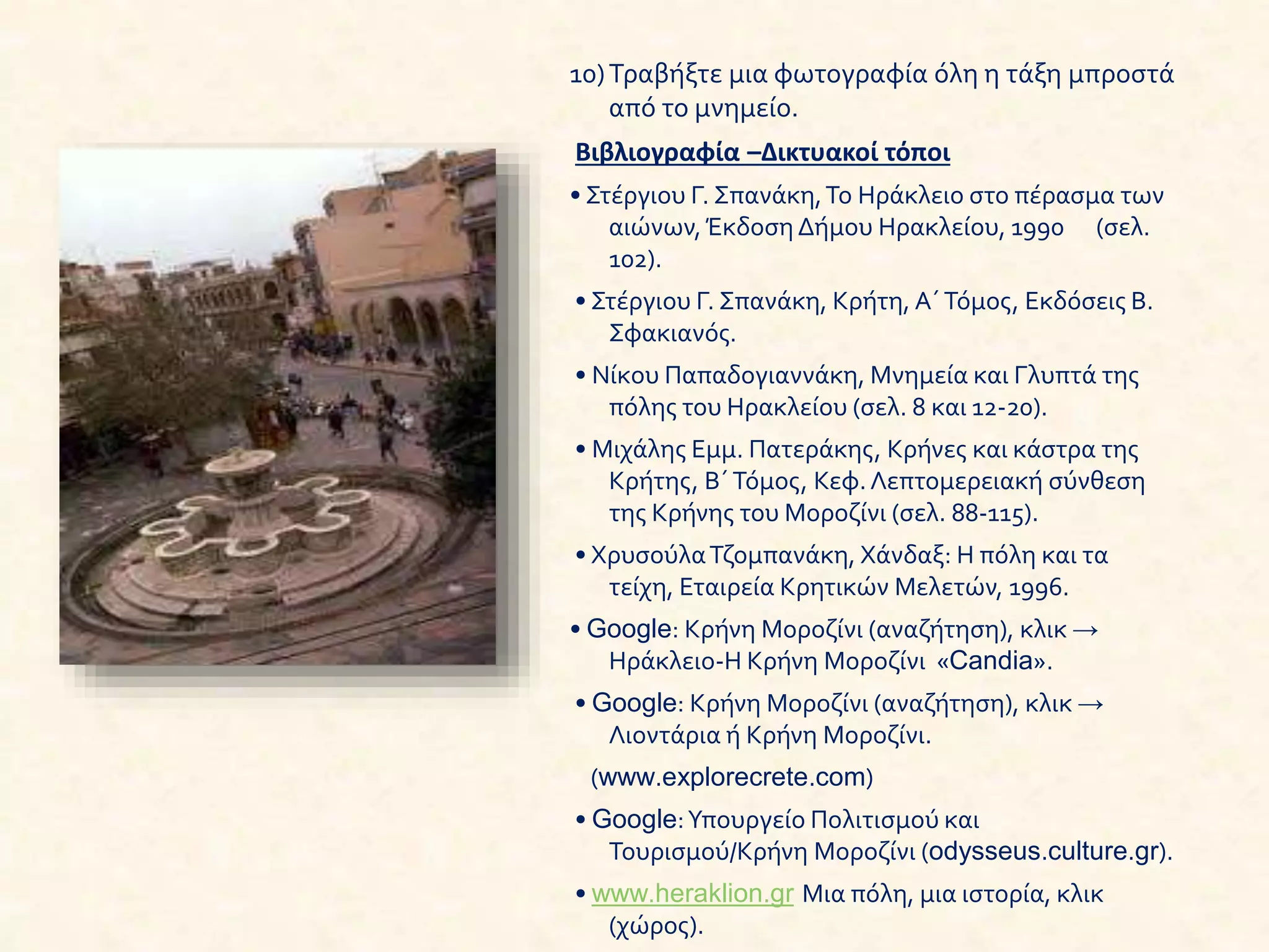 10)Τραβήξτε μια φωτογραφία όλη η τάξη μπροστά
από το μνημείο.
Βιβλιογραφία –Δικτυακοί τόποι
• Στέργιου Γ. Σπανάκη,Το Ηράκλειο στο πέρασμα των
αιώνων, Έκδοση Δήμου Ηρακλείου, 1990 (σελ.
102).
• Στέργιου Γ. Σπανάκη, Κρήτη, Α΄Τόμος, Εκδόσεις Β.
Σφακιανός.
• Νίκου Παπαδογιαννάκη, Μνημεία και Γλυπτά της
πόλης του Ηρακλείου (σελ. 8 και 12-20).
• Μιχάλης Εμμ. Πατεράκης, Κρήνες και κάστρα της
Κρήτης, Β΄Τόμος, Κεφ. Λεπτομερειακή σύνθεση
της Κρήνης του Μοροζίνι (σελ. 88-115).
• ΧρυσούλαΤζομπανάκη, Χάνδαξ: Η πόλη και τα
τείχη, Εταιρεία Κρητικών Μελετών, 1996.
• Google: Κρήνη Μοροζίνι (αναζήτηση), κλικ →
Ηράκλειο-Η Κρήνη Μοροζίνι «Candia».
• Google: Κρήνη Μοροζίνι (αναζήτηση), κλικ →
Λιοντάρια ή Κρήνη Μοροζίνι.
(www.explorecrete.com)
• Google:Υπουργείο Πολιτισμού και
Τουρισμού/Κρήνη Μοροζίνι (odysseus.culture.gr).
• www.heraklion.gr Μια πόλη, μια ιστορία, κλικ
(χώρος).
 