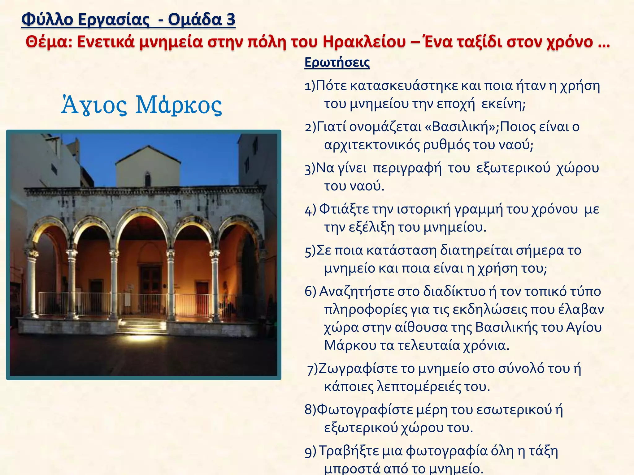 Φύλλο Εργασίας - Ομάδα 3
Θέμα: Ενετικά μνημεία στην πόλη του Ηρακλείου – Ένα ταξίδι στον χρόνο …
Άγιος Μάρκος
Ερωτήσεις
1)Πότε κατασκευάστηκε και ποια ήταν η χρήση
του μνημείου την εποχή εκείνη;
2)Γιατί ονομάζεται «Βασιλική»;Ποιος είναι ο
αρχιτεκτονικός ρυθμός του ναού;
3)Να γίνει περιγραφή του εξωτερικού χώρου
του ναού.
4) Φτιάξτε την ιστορική γραμμή του χρόνου με
την εξέλιξη του μνημείου.
5)Σε ποια κατάσταση διατηρείται σήμερα το
μνημείο και ποια είναι η χρήση του;
6) Αναζητήστε στο διαδίκτυο ή τον τοπικό τύπο
πληροφορίες για τις εκδηλώσεις που έλαβαν
χώρα στην αίθουσα της Βασιλικής τουΑγίου
Μάρκου τα τελευταία χρόνια.
7)Ζωγραφίστε το μνημείο στο σύνολό του ή
κάποιες λεπτομέρειές του.
8)Φωτογραφίστε μέρη του εσωτερικού ή
εξωτερικού χώρου του.
9)Τραβήξτε μια φωτογραφία όλη η τάξη
μπροστά από το μνημείο.
 
