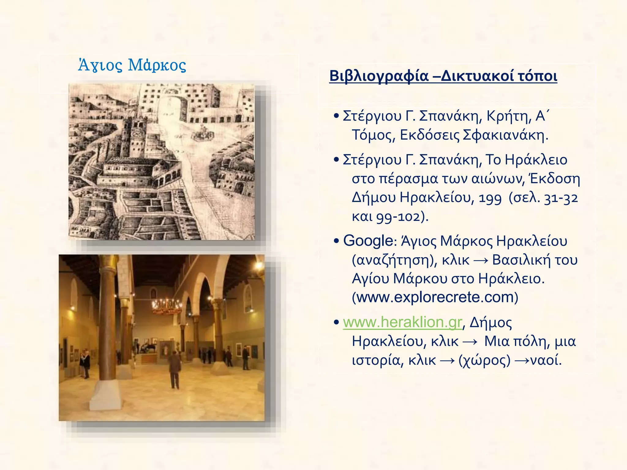 Άγιος Μάρκος
Βιβλιογραφία –Δικτυακοί τόποι
• Στέργιου Γ. Σπανάκη, Κρήτη, Α΄
Τόμος, Εκδόσεις Σφακιανάκη.
• Στέργιου Γ. Σπανάκη,Το Ηράκλειο
στο πέρασμα των αιώνων, Έκδοση
Δήμου Ηρακλείου, 199 (σελ. 31-32
και 99-102).
• Google: Άγιος Μάρκος Ηρακλείου
(αναζήτηση), κλικ → Βασιλική του
Αγίου Μάρκου στο Ηράκλειο.
(www.explorecrete.com)
• www.heraklion.gr, Δήμος
Ηρακλείου, κλικ → Μια πόλη, μια
ιστορία, κλικ → (χώρος) →ναοί.
 